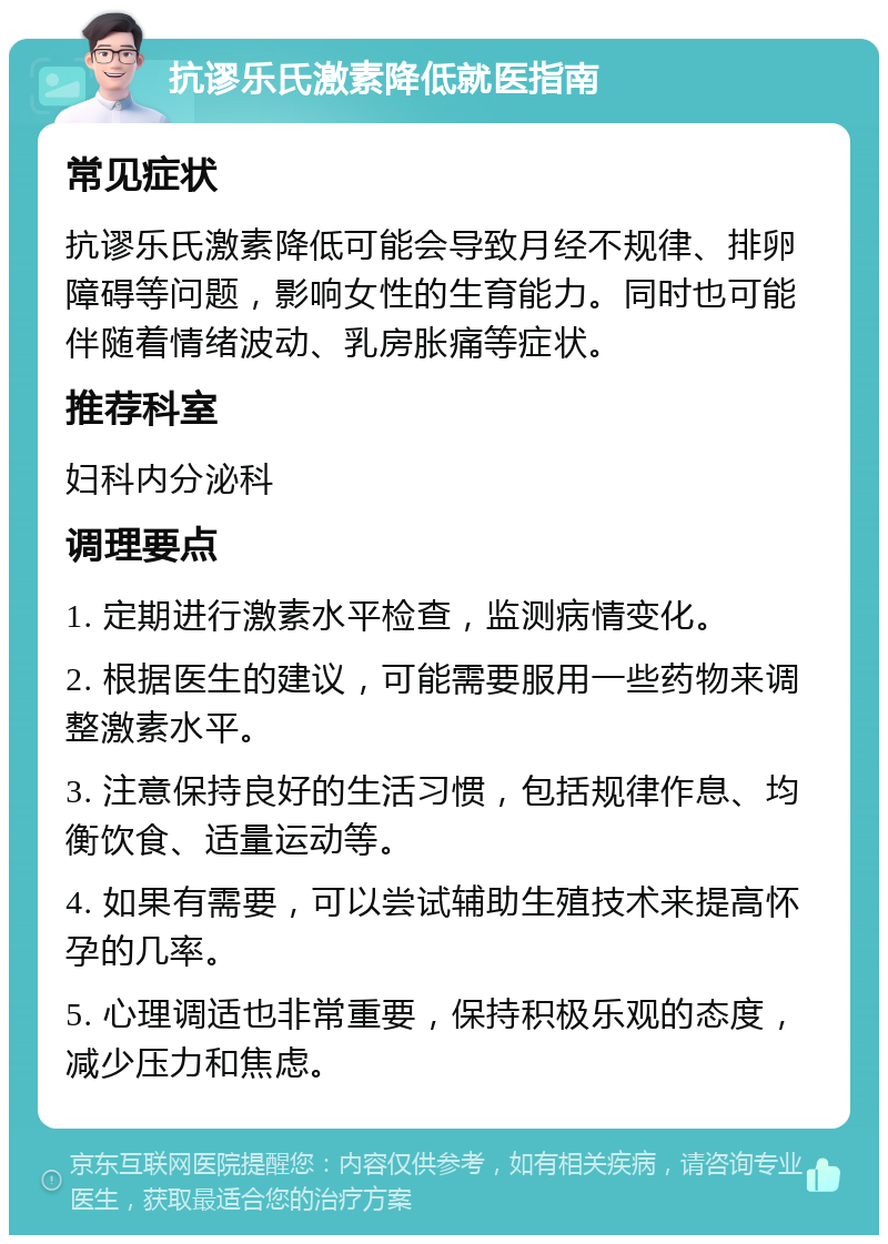 抗谬乐氏激素降低就医指南 常见症状 抗谬乐氏激素降低可能会导致月经不规律、排卵障碍等问题，影响女性的生育能力。同时也可能伴随着情绪波动、乳房胀痛等症状。 推荐科室 妇科内分泌科 调理要点 1. 定期进行激素水平检查，监测病情变化。 2. 根据医生的建议，可能需要服用一些药物来调整激素水平。 3. 注意保持良好的生活习惯，包括规律作息、均衡饮食、适量运动等。 4. 如果有需要，可以尝试辅助生殖技术来提高怀孕的几率。 5. 心理调适也非常重要，保持积极乐观的态度，减少压力和焦虑。