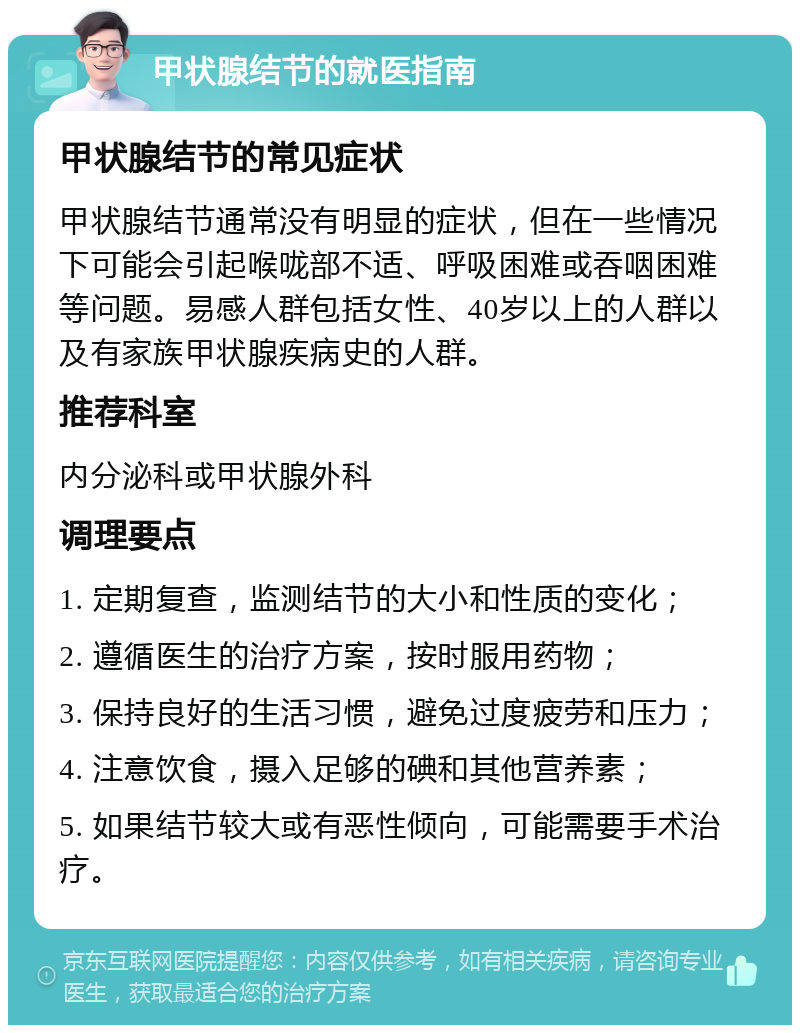 甲状腺结节的就医指南 甲状腺结节的常见症状 甲状腺结节通常没有明显的症状，但在一些情况下可能会引起喉咙部不适、呼吸困难或吞咽困难等问题。易感人群包括女性、40岁以上的人群以及有家族甲状腺疾病史的人群。 推荐科室 内分泌科或甲状腺外科 调理要点 1. 定期复查，监测结节的大小和性质的变化； 2. 遵循医生的治疗方案，按时服用药物； 3. 保持良好的生活习惯，避免过度疲劳和压力； 4. 注意饮食，摄入足够的碘和其他营养素； 5. 如果结节较大或有恶性倾向，可能需要手术治疗。