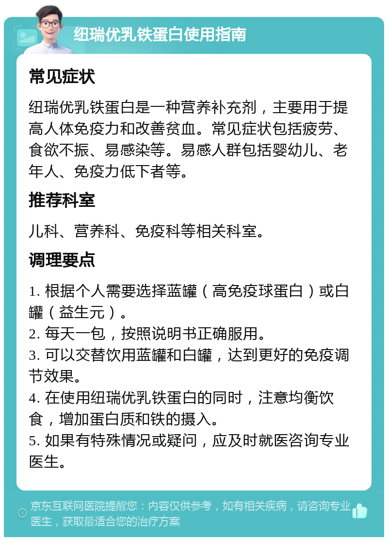 纽瑞优乳铁蛋白使用指南 常见症状 纽瑞优乳铁蛋白是一种营养补充剂，主要用于提高人体免疫力和改善贫血。常见症状包括疲劳、食欲不振、易感染等。易感人群包括婴幼儿、老年人、免疫力低下者等。 推荐科室 儿科、营养科、免疫科等相关科室。 调理要点 1. 根据个人需要选择蓝罐（高免疫球蛋白）或白罐（益生元）。 2. 每天一包，按照说明书正确服用。 3. 可以交替饮用蓝罐和白罐，达到更好的免疫调节效果。 4. 在使用纽瑞优乳铁蛋白的同时，注意均衡饮食，增加蛋白质和铁的摄入。 5. 如果有特殊情况或疑问，应及时就医咨询专业医生。