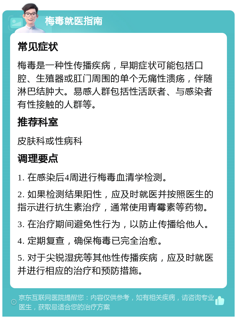 梅毒就医指南 常见症状 梅毒是一种性传播疾病，早期症状可能包括口腔、生殖器或肛门周围的单个无痛性溃疡，伴随淋巴结肿大。易感人群包括性活跃者、与感染者有性接触的人群等。 推荐科室 皮肤科或性病科 调理要点 1. 在感染后4周进行梅毒血清学检测。 2. 如果检测结果阳性，应及时就医并按照医生的指示进行抗生素治疗，通常使用青霉素等药物。 3. 在治疗期间避免性行为，以防止传播给他人。 4. 定期复查，确保梅毒已完全治愈。 5. 对于尖锐湿疣等其他性传播疾病，应及时就医并进行相应的治疗和预防措施。