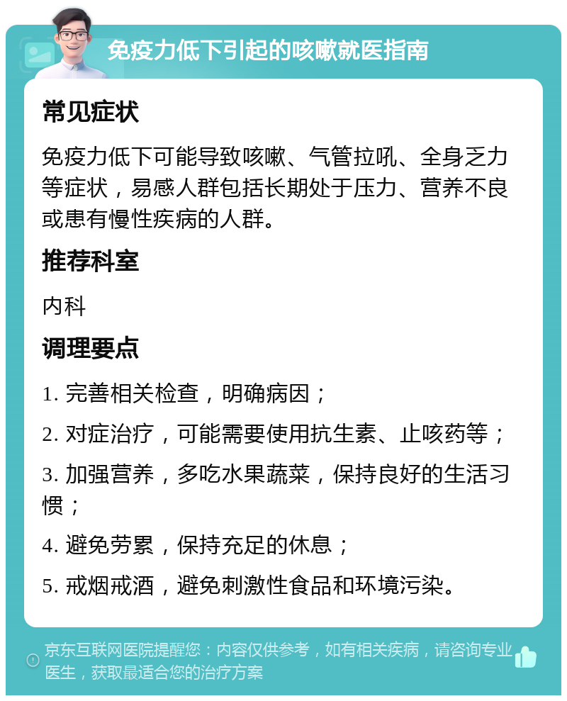 免疫力低下引起的咳嗽就医指南 常见症状 免疫力低下可能导致咳嗽、气管拉吼、全身乏力等症状，易感人群包括长期处于压力、营养不良或患有慢性疾病的人群。 推荐科室 内科 调理要点 1. 完善相关检查，明确病因； 2. 对症治疗，可能需要使用抗生素、止咳药等； 3. 加强营养，多吃水果蔬菜，保持良好的生活习惯； 4. 避免劳累，保持充足的休息； 5. 戒烟戒酒，避免刺激性食品和环境污染。