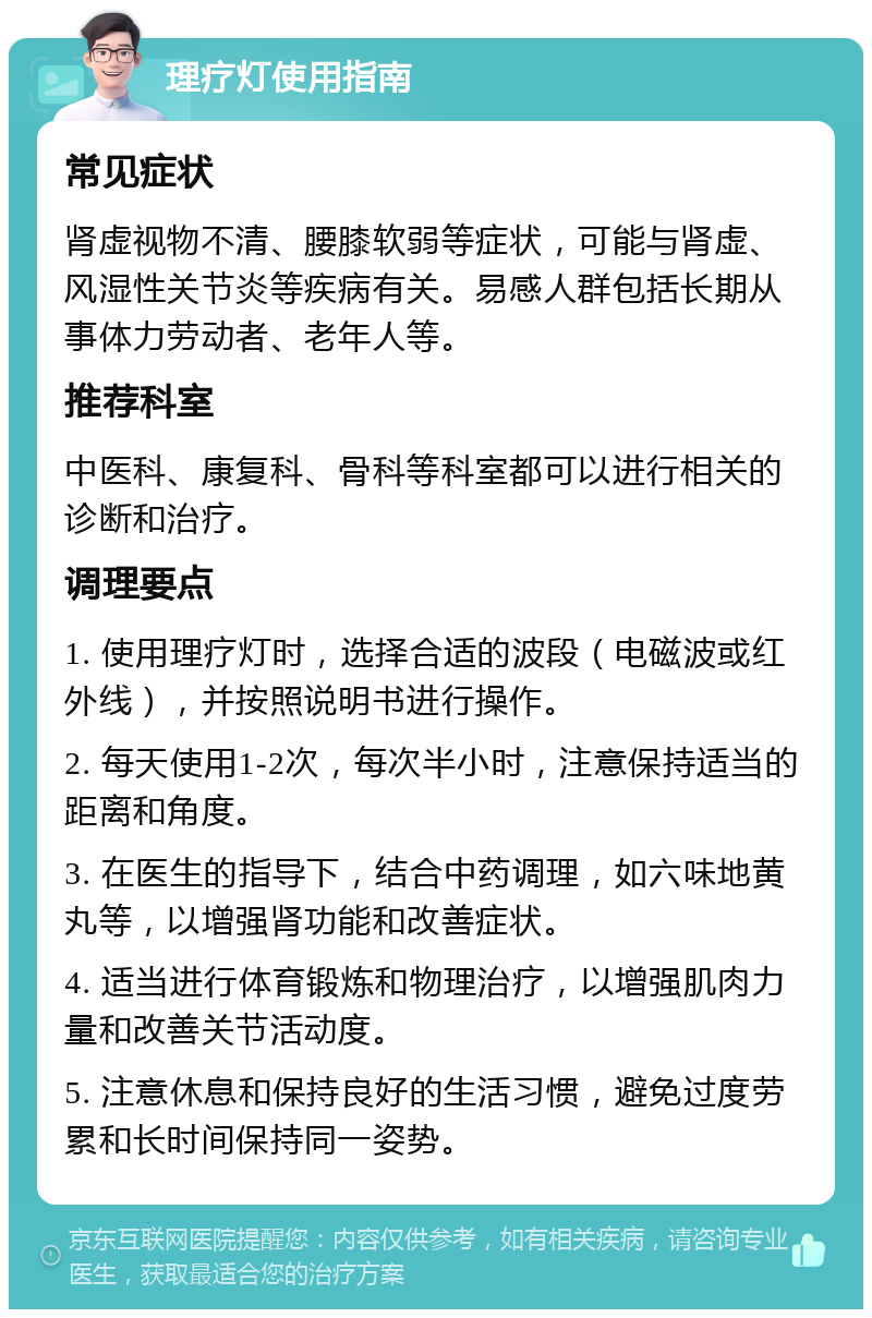 理疗灯使用指南 常见症状 肾虚视物不清、腰膝软弱等症状，可能与肾虚、风湿性关节炎等疾病有关。易感人群包括长期从事体力劳动者、老年人等。 推荐科室 中医科、康复科、骨科等科室都可以进行相关的诊断和治疗。 调理要点 1. 使用理疗灯时，选择合适的波段（电磁波或红外线），并按照说明书进行操作。 2. 每天使用1-2次，每次半小时，注意保持适当的距离和角度。 3. 在医生的指导下，结合中药调理，如六味地黄丸等，以增强肾功能和改善症状。 4. 适当进行体育锻炼和物理治疗，以增强肌肉力量和改善关节活动度。 5. 注意休息和保持良好的生活习惯，避免过度劳累和长时间保持同一姿势。