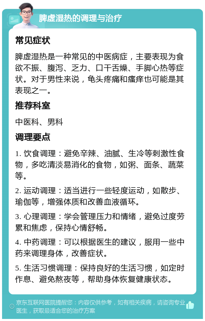 脾虚湿热的调理与治疗 常见症状 脾虚湿热是一种常见的中医病症，主要表现为食欲不振、腹泻、乏力、口干舌燥、手脚心热等症状。对于男性来说，龟头疼痛和瘙痒也可能是其表现之一。 推荐科室 中医科、男科 调理要点 1. 饮食调理：避免辛辣、油腻、生冷等刺激性食物，多吃清淡易消化的食物，如粥、面条、蔬菜等。 2. 运动调理：适当进行一些轻度运动，如散步、瑜伽等，增强体质和改善血液循环。 3. 心理调理：学会管理压力和情绪，避免过度劳累和焦虑，保持心情舒畅。 4. 中药调理：可以根据医生的建议，服用一些中药来调理身体，改善症状。 5. 生活习惯调理：保持良好的生活习惯，如定时作息、避免熬夜等，帮助身体恢复健康状态。