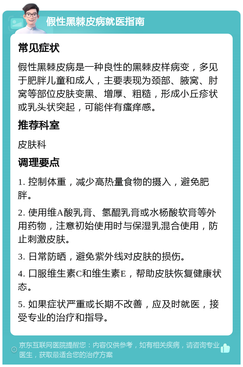 假性黑棘皮病就医指南 常见症状 假性黑棘皮病是一种良性的黑棘皮样病变，多见于肥胖儿童和成人，主要表现为颈部、腋窝、肘窝等部位皮肤变黑、增厚、粗糙，形成小丘疹状或乳头状突起，可能伴有瘙痒感。 推荐科室 皮肤科 调理要点 1. 控制体重，减少高热量食物的摄入，避免肥胖。 2. 使用维A酸乳膏、氢醌乳膏或水杨酸软膏等外用药物，注意初始使用时与保湿乳混合使用，防止刺激皮肤。 3. 日常防晒，避免紫外线对皮肤的损伤。 4. 口服维生素C和维生素E，帮助皮肤恢复健康状态。 5. 如果症状严重或长期不改善，应及时就医，接受专业的治疗和指导。