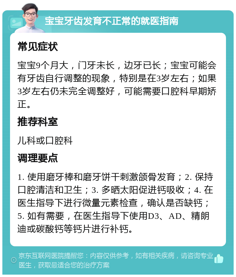 宝宝牙齿发育不正常的就医指南 常见症状 宝宝9个月大，门牙未长，边牙已长；宝宝可能会有牙齿自行调整的现象，特别是在3岁左右；如果3岁左右仍未完全调整好，可能需要口腔科早期矫正。 推荐科室 儿科或口腔科 调理要点 1. 使用磨牙棒和磨牙饼干刺激颌骨发育；2. 保持口腔清洁和卫生；3. 多晒太阳促进钙吸收；4. 在医生指导下进行微量元素检查，确认是否缺钙；5. 如有需要，在医生指导下使用D3、AD、精朗迪或碳酸钙等钙片进行补钙。