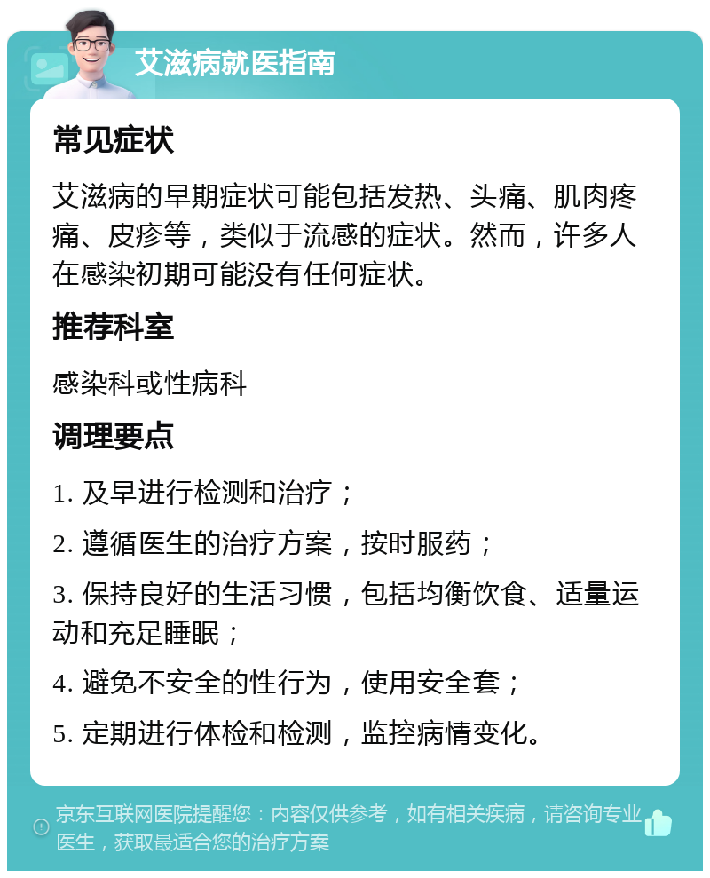 艾滋病就医指南 常见症状 艾滋病的早期症状可能包括发热、头痛、肌肉疼痛、皮疹等，类似于流感的症状。然而，许多人在感染初期可能没有任何症状。 推荐科室 感染科或性病科 调理要点 1. 及早进行检测和治疗； 2. 遵循医生的治疗方案，按时服药； 3. 保持良好的生活习惯，包括均衡饮食、适量运动和充足睡眠； 4. 避免不安全的性行为，使用安全套； 5. 定期进行体检和检测，监控病情变化。