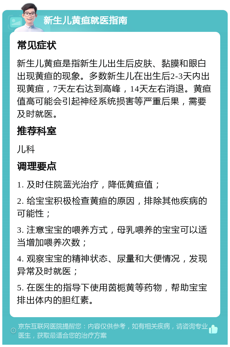 新生儿黄疸就医指南 常见症状 新生儿黄疸是指新生儿出生后皮肤、黏膜和眼白出现黄疸的现象。多数新生儿在出生后2-3天内出现黄疸，7天左右达到高峰，14天左右消退。黄疸值高可能会引起神经系统损害等严重后果，需要及时就医。 推荐科室 儿科 调理要点 1. 及时住院蓝光治疗，降低黄疸值； 2. 给宝宝积极检查黄疸的原因，排除其他疾病的可能性； 3. 注意宝宝的喂养方式，母乳喂养的宝宝可以适当增加喂养次数； 4. 观察宝宝的精神状态、尿量和大便情况，发现异常及时就医； 5. 在医生的指导下使用茵栀黄等药物，帮助宝宝排出体内的胆红素。