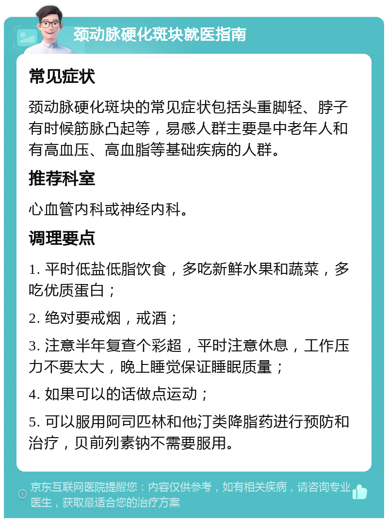 颈动脉硬化斑块就医指南 常见症状 颈动脉硬化斑块的常见症状包括头重脚轻、脖子有时候筋脉凸起等，易感人群主要是中老年人和有高血压、高血脂等基础疾病的人群。 推荐科室 心血管内科或神经内科。 调理要点 1. 平时低盐低脂饮食，多吃新鲜水果和蔬菜，多吃优质蛋白； 2. 绝对要戒烟，戒酒； 3. 注意半年复查个彩超，平时注意休息，工作压力不要太大，晚上睡觉保证睡眠质量； 4. 如果可以的话做点运动； 5. 可以服用阿司匹林和他汀类降脂药进行预防和治疗，贝前列素钠不需要服用。