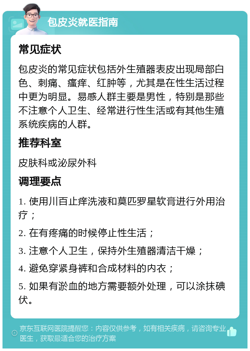 包皮炎就医指南 常见症状 包皮炎的常见症状包括外生殖器表皮出现局部白色、刺痛、瘙痒、红肿等，尤其是在性生活过程中更为明显。易感人群主要是男性，特别是那些不注意个人卫生、经常进行性生活或有其他生殖系统疾病的人群。 推荐科室 皮肤科或泌尿外科 调理要点 1. 使用川百止痒洗液和莫匹罗星软膏进行外用治疗； 2. 在有疼痛的时候停止性生活； 3. 注意个人卫生，保持外生殖器清洁干燥； 4. 避免穿紧身裤和合成材料的内衣； 5. 如果有淤血的地方需要额外处理，可以涂抹碘伏。