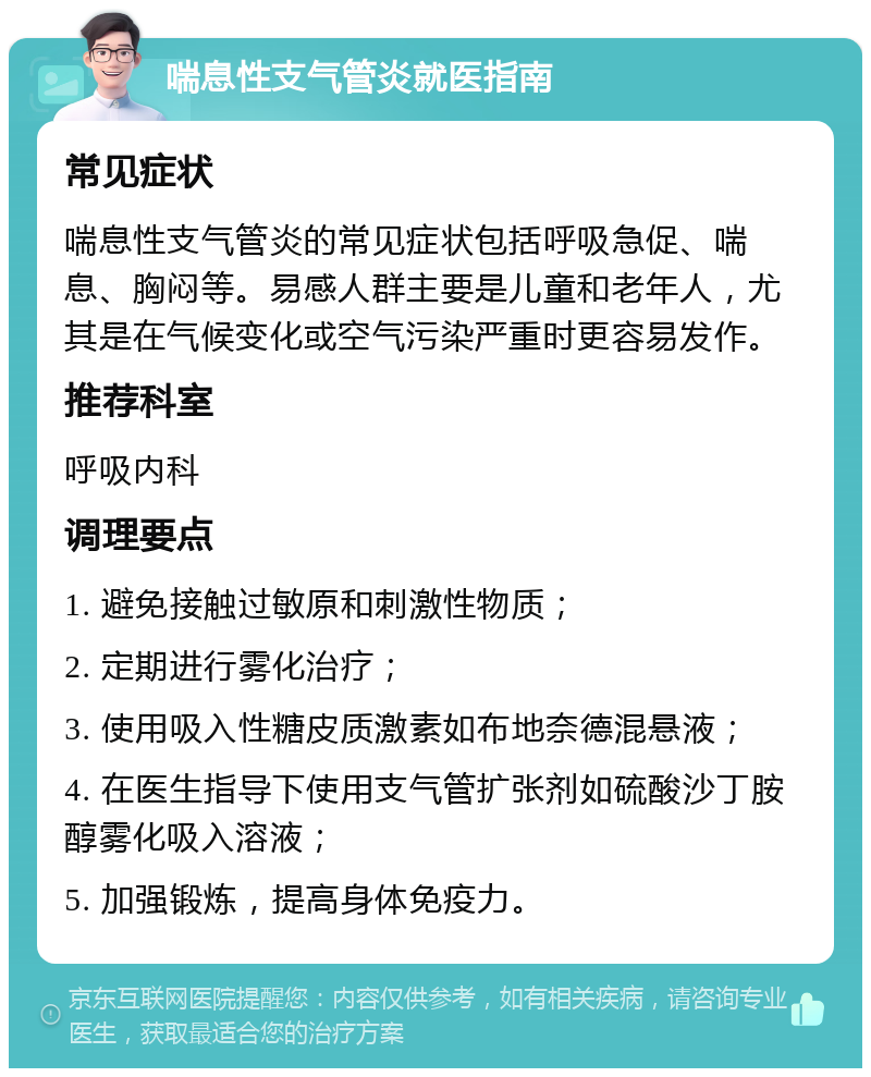 喘息性支气管炎就医指南 常见症状 喘息性支气管炎的常见症状包括呼吸急促、喘息、胸闷等。易感人群主要是儿童和老年人，尤其是在气候变化或空气污染严重时更容易发作。 推荐科室 呼吸内科 调理要点 1. 避免接触过敏原和刺激性物质； 2. 定期进行雾化治疗； 3. 使用吸入性糖皮质激素如布地奈德混悬液； 4. 在医生指导下使用支气管扩张剂如硫酸沙丁胺醇雾化吸入溶液； 5. 加强锻炼，提高身体免疫力。