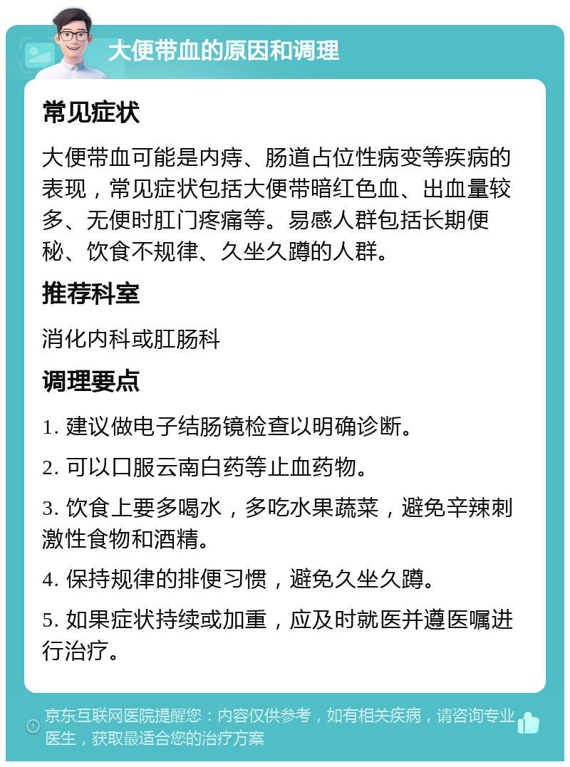 大便带血的原因和调理 常见症状 大便带血可能是内痔、肠道占位性病变等疾病的表现，常见症状包括大便带暗红色血、出血量较多、无便时肛门疼痛等。易感人群包括长期便秘、饮食不规律、久坐久蹲的人群。 推荐科室 消化内科或肛肠科 调理要点 1. 建议做电子结肠镜检查以明确诊断。 2. 可以口服云南白药等止血药物。 3. 饮食上要多喝水，多吃水果蔬菜，避免辛辣刺激性食物和酒精。 4. 保持规律的排便习惯，避免久坐久蹲。 5. 如果症状持续或加重，应及时就医并遵医嘱进行治疗。