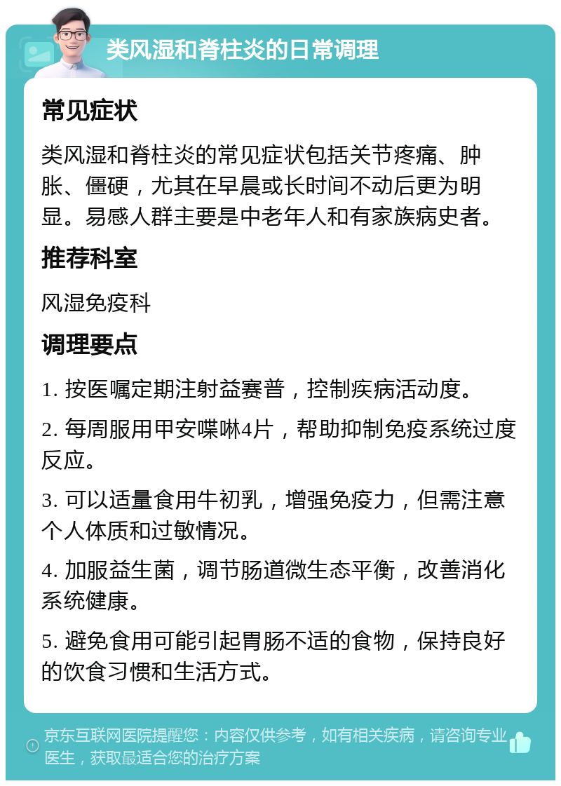 类风湿和脊柱炎的日常调理 常见症状 类风湿和脊柱炎的常见症状包括关节疼痛、肿胀、僵硬，尤其在早晨或长时间不动后更为明显。易感人群主要是中老年人和有家族病史者。 推荐科室 风湿免疫科 调理要点 1. 按医嘱定期注射益赛普，控制疾病活动度。 2. 每周服用甲安喋啉4片，帮助抑制免疫系统过度反应。 3. 可以适量食用牛初乳，增强免疫力，但需注意个人体质和过敏情况。 4. 加服益生菌，调节肠道微生态平衡，改善消化系统健康。 5. 避免食用可能引起胃肠不适的食物，保持良好的饮食习惯和生活方式。