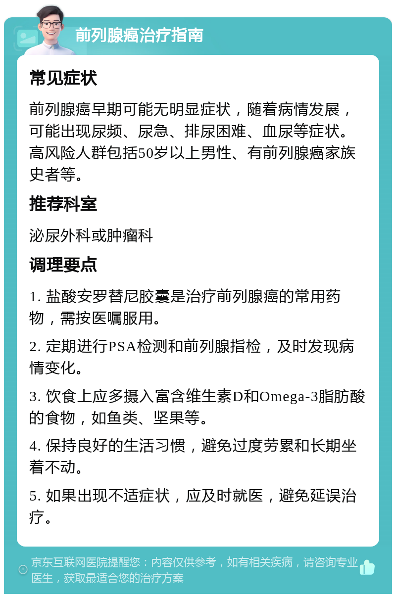 前列腺癌治疗指南 常见症状 前列腺癌早期可能无明显症状，随着病情发展，可能出现尿频、尿急、排尿困难、血尿等症状。高风险人群包括50岁以上男性、有前列腺癌家族史者等。 推荐科室 泌尿外科或肿瘤科 调理要点 1. 盐酸安罗替尼胶囊是治疗前列腺癌的常用药物，需按医嘱服用。 2. 定期进行PSA检测和前列腺指检，及时发现病情变化。 3. 饮食上应多摄入富含维生素D和Omega-3脂肪酸的食物，如鱼类、坚果等。 4. 保持良好的生活习惯，避免过度劳累和长期坐着不动。 5. 如果出现不适症状，应及时就医，避免延误治疗。