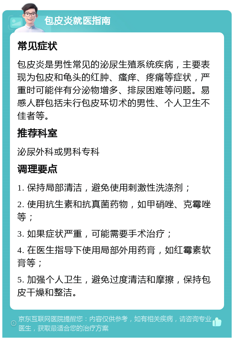 包皮炎就医指南 常见症状 包皮炎是男性常见的泌尿生殖系统疾病，主要表现为包皮和龟头的红肿、瘙痒、疼痛等症状，严重时可能伴有分泌物增多、排尿困难等问题。易感人群包括未行包皮环切术的男性、个人卫生不佳者等。 推荐科室 泌尿外科或男科专科 调理要点 1. 保持局部清洁，避免使用刺激性洗涤剂； 2. 使用抗生素和抗真菌药物，如甲硝唑、克霉唑等； 3. 如果症状严重，可能需要手术治疗； 4. 在医生指导下使用局部外用药膏，如红霉素软膏等； 5. 加强个人卫生，避免过度清洁和摩擦，保持包皮干燥和整洁。