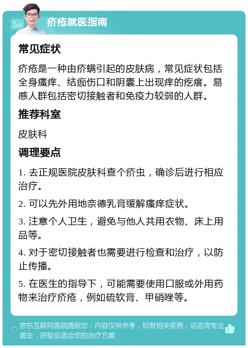 疥疮就医指南 常见症状 疥疮是一种由疥螨引起的皮肤病，常见症状包括全身瘙痒、结痂伤口和阴囊上出现痒的疙瘩。易感人群包括密切接触者和免疫力较弱的人群。 推荐科室 皮肤科 调理要点 1. 去正规医院皮肤科查个疥虫，确诊后进行相应治疗。 2. 可以先外用地奈德乳膏缓解瘙痒症状。 3. 注意个人卫生，避免与他人共用衣物、床上用品等。 4. 对于密切接触者也需要进行检查和治疗，以防止传播。 5. 在医生的指导下，可能需要使用口服或外用药物来治疗疥疮，例如硫软膏、甲硝唑等。