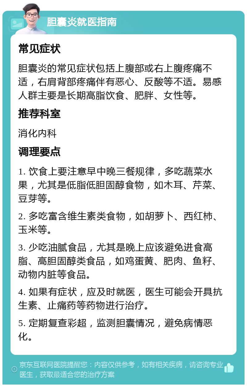 胆囊炎就医指南 常见症状 胆囊炎的常见症状包括上腹部或右上腹疼痛不适，右肩背部疼痛伴有恶心、反酸等不适。易感人群主要是长期高脂饮食、肥胖、女性等。 推荐科室 消化内科 调理要点 1. 饮食上要注意早中晚三餐规律，多吃蔬菜水果，尤其是低脂低胆固醇食物，如木耳、芹菜、豆芽等。 2. 多吃富含维生素类食物，如胡萝卜、西红柿、玉米等。 3. 少吃油腻食品，尤其是晚上应该避免进食高脂、高胆固醇类食品，如鸡蛋黄、肥肉、鱼籽、动物内脏等食品。 4. 如果有症状，应及时就医，医生可能会开具抗生素、止痛药等药物进行治疗。 5. 定期复查彩超，监测胆囊情况，避免病情恶化。