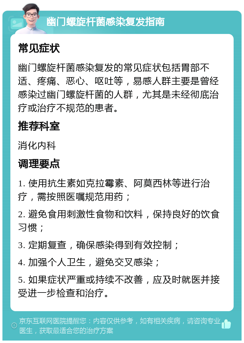 幽门螺旋杆菌感染复发指南 常见症状 幽门螺旋杆菌感染复发的常见症状包括胃部不适、疼痛、恶心、呕吐等，易感人群主要是曾经感染过幽门螺旋杆菌的人群，尤其是未经彻底治疗或治疗不规范的患者。 推荐科室 消化内科 调理要点 1. 使用抗生素如克拉霉素、阿莫西林等进行治疗，需按照医嘱规范用药； 2. 避免食用刺激性食物和饮料，保持良好的饮食习惯； 3. 定期复查，确保感染得到有效控制； 4. 加强个人卫生，避免交叉感染； 5. 如果症状严重或持续不改善，应及时就医并接受进一步检查和治疗。