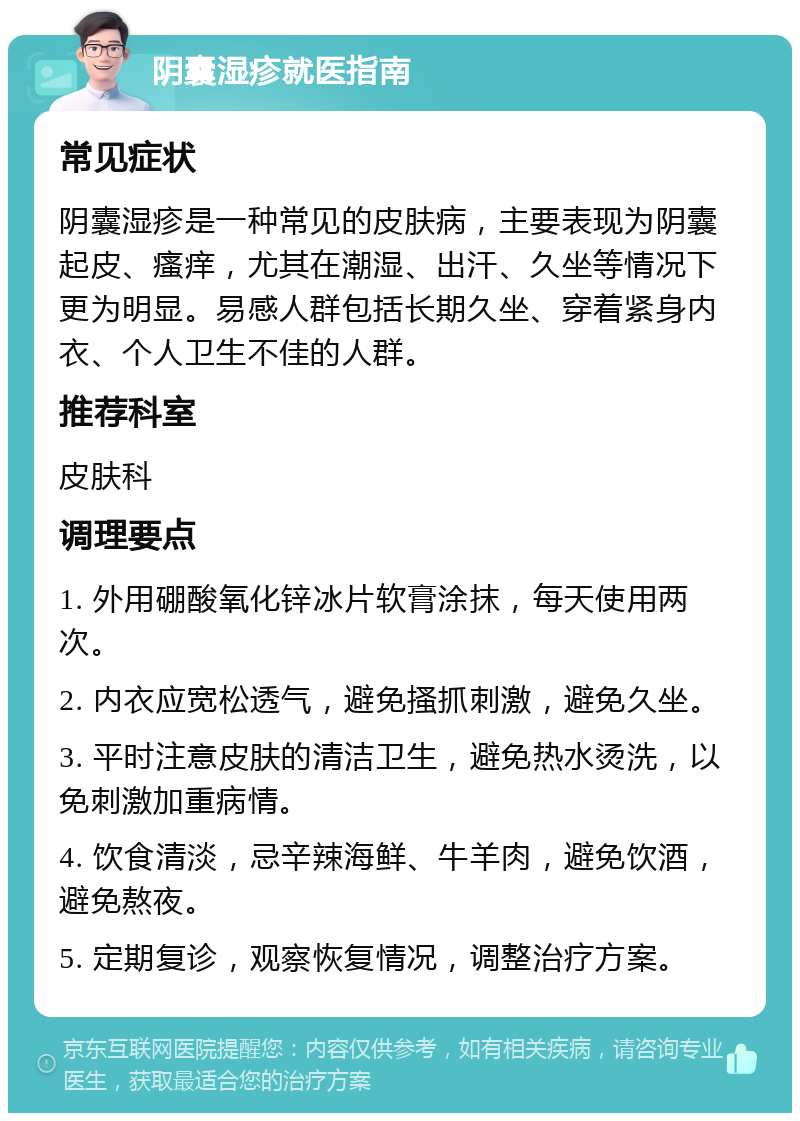 阴囊湿疹就医指南 常见症状 阴囊湿疹是一种常见的皮肤病，主要表现为阴囊起皮、瘙痒，尤其在潮湿、出汗、久坐等情况下更为明显。易感人群包括长期久坐、穿着紧身内衣、个人卫生不佳的人群。 推荐科室 皮肤科 调理要点 1. 外用硼酸氧化锌冰片软膏涂抹，每天使用两次。 2. 内衣应宽松透气，避免搔抓刺激，避免久坐。 3. 平时注意皮肤的清洁卫生，避免热水烫洗，以免刺激加重病情。 4. 饮食清淡，忌辛辣海鲜、牛羊肉，避免饮酒，避免熬夜。 5. 定期复诊，观察恢复情况，调整治疗方案。