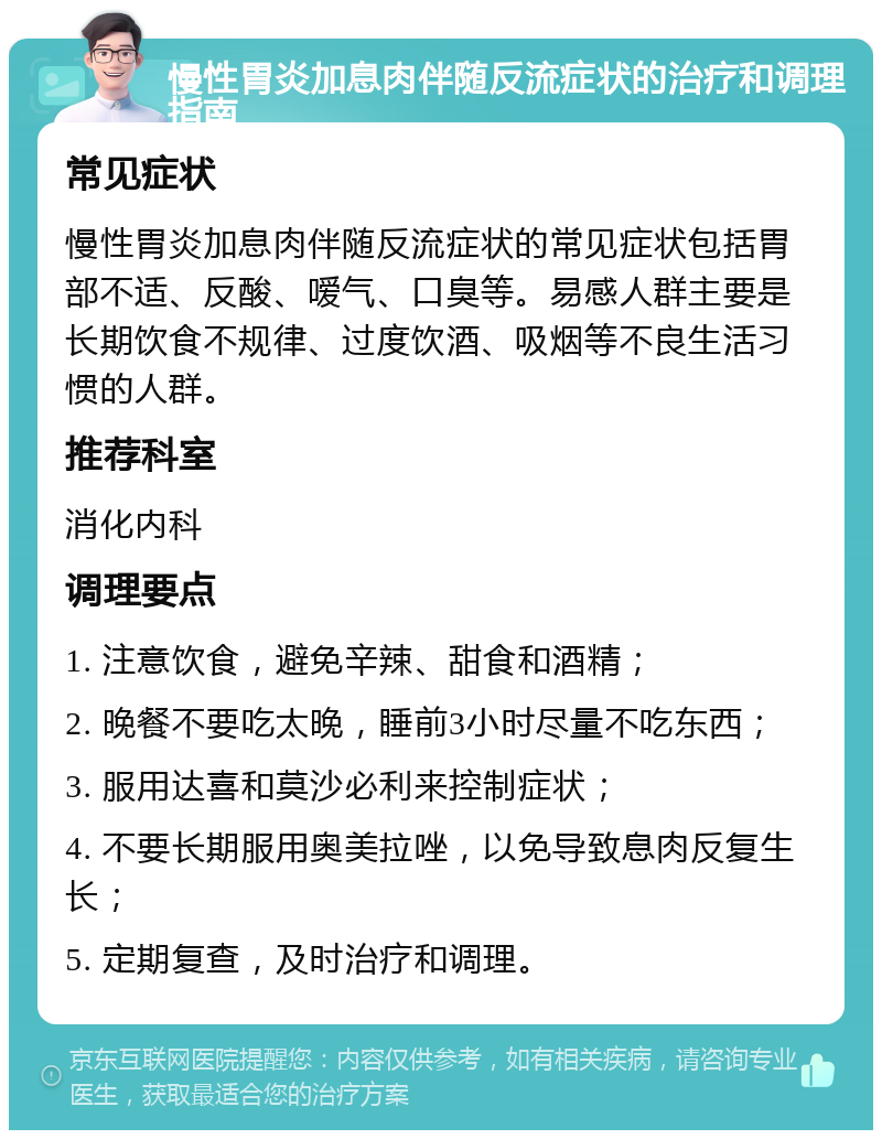 慢性胃炎加息肉伴随反流症状的治疗和调理指南 常见症状 慢性胃炎加息肉伴随反流症状的常见症状包括胃部不适、反酸、嗳气、口臭等。易感人群主要是长期饮食不规律、过度饮酒、吸烟等不良生活习惯的人群。 推荐科室 消化内科 调理要点 1. 注意饮食，避免辛辣、甜食和酒精； 2. 晚餐不要吃太晚，睡前3小时尽量不吃东西； 3. 服用达喜和莫沙必利来控制症状； 4. 不要长期服用奥美拉唑，以免导致息肉反复生长； 5. 定期复查，及时治疗和调理。