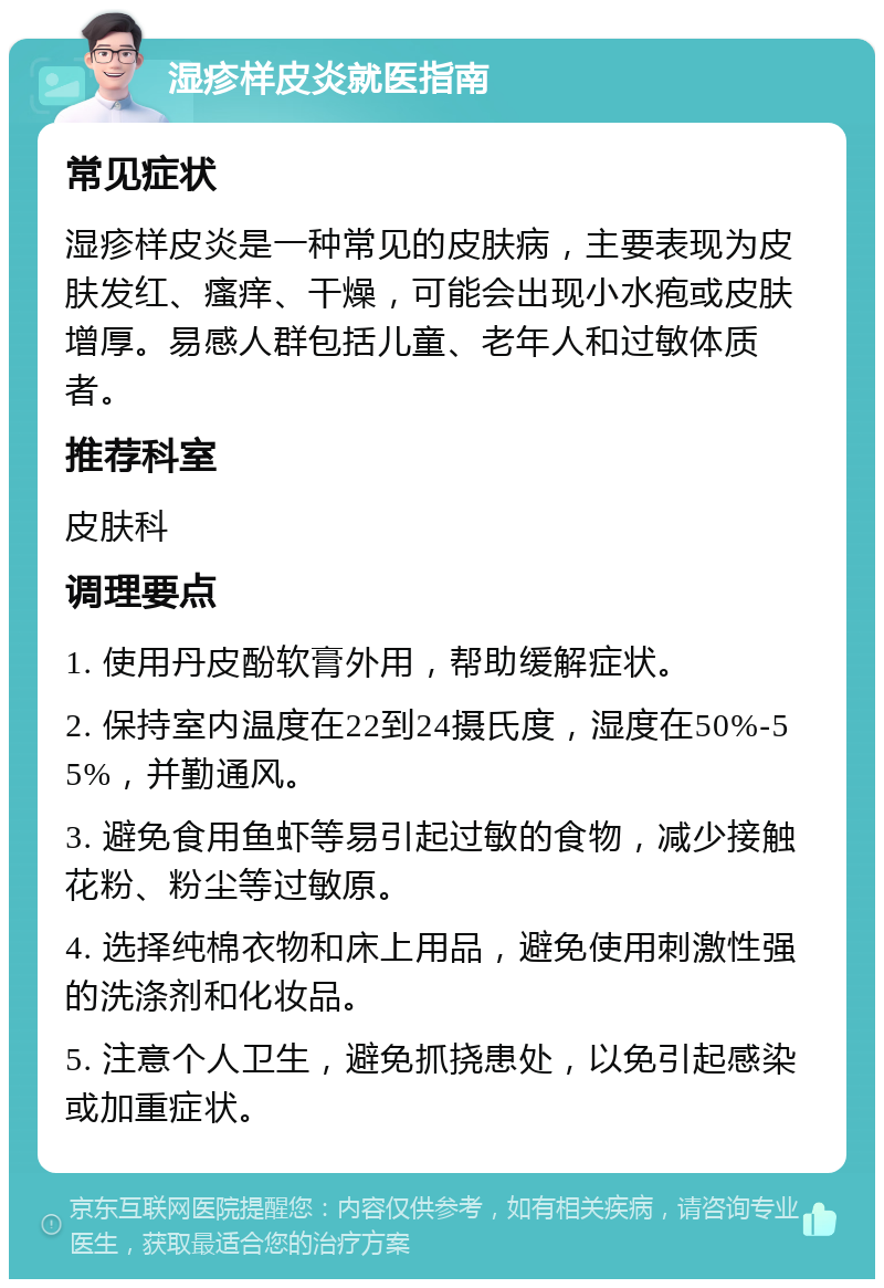 湿疹样皮炎就医指南 常见症状 湿疹样皮炎是一种常见的皮肤病，主要表现为皮肤发红、瘙痒、干燥，可能会出现小水疱或皮肤增厚。易感人群包括儿童、老年人和过敏体质者。 推荐科室 皮肤科 调理要点 1. 使用丹皮酚软膏外用，帮助缓解症状。 2. 保持室内温度在22到24摄氏度，湿度在50%-55%，并勤通风。 3. 避免食用鱼虾等易引起过敏的食物，减少接触花粉、粉尘等过敏原。 4. 选择纯棉衣物和床上用品，避免使用刺激性强的洗涤剂和化妆品。 5. 注意个人卫生，避免抓挠患处，以免引起感染或加重症状。