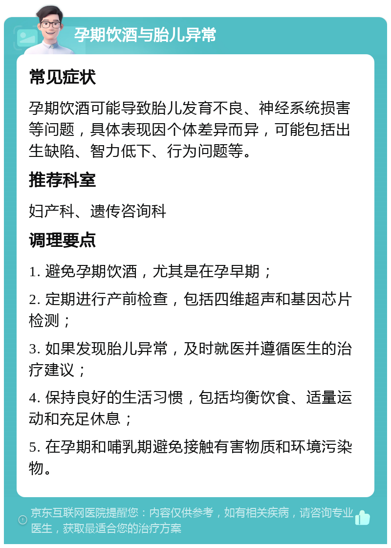 孕期饮酒与胎儿异常 常见症状 孕期饮酒可能导致胎儿发育不良、神经系统损害等问题，具体表现因个体差异而异，可能包括出生缺陷、智力低下、行为问题等。 推荐科室 妇产科、遗传咨询科 调理要点 1. 避免孕期饮酒，尤其是在孕早期； 2. 定期进行产前检查，包括四维超声和基因芯片检测； 3. 如果发现胎儿异常，及时就医并遵循医生的治疗建议； 4. 保持良好的生活习惯，包括均衡饮食、适量运动和充足休息； 5. 在孕期和哺乳期避免接触有害物质和环境污染物。