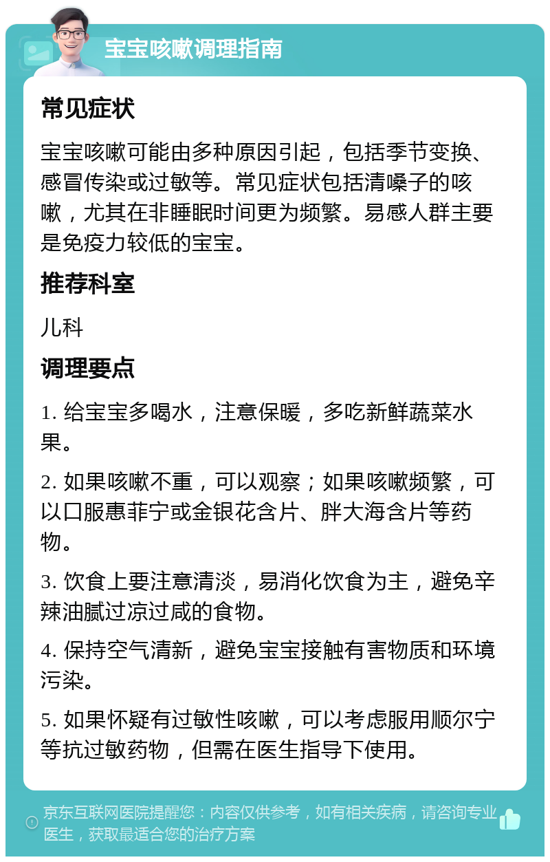 宝宝咳嗽调理指南 常见症状 宝宝咳嗽可能由多种原因引起，包括季节变换、感冒传染或过敏等。常见症状包括清嗓子的咳嗽，尤其在非睡眠时间更为频繁。易感人群主要是免疫力较低的宝宝。 推荐科室 儿科 调理要点 1. 给宝宝多喝水，注意保暖，多吃新鲜蔬菜水果。 2. 如果咳嗽不重，可以观察；如果咳嗽频繁，可以口服惠菲宁或金银花含片、胖大海含片等药物。 3. 饮食上要注意清淡，易消化饮食为主，避免辛辣油腻过凉过咸的食物。 4. 保持空气清新，避免宝宝接触有害物质和环境污染。 5. 如果怀疑有过敏性咳嗽，可以考虑服用顺尔宁等抗过敏药物，但需在医生指导下使用。