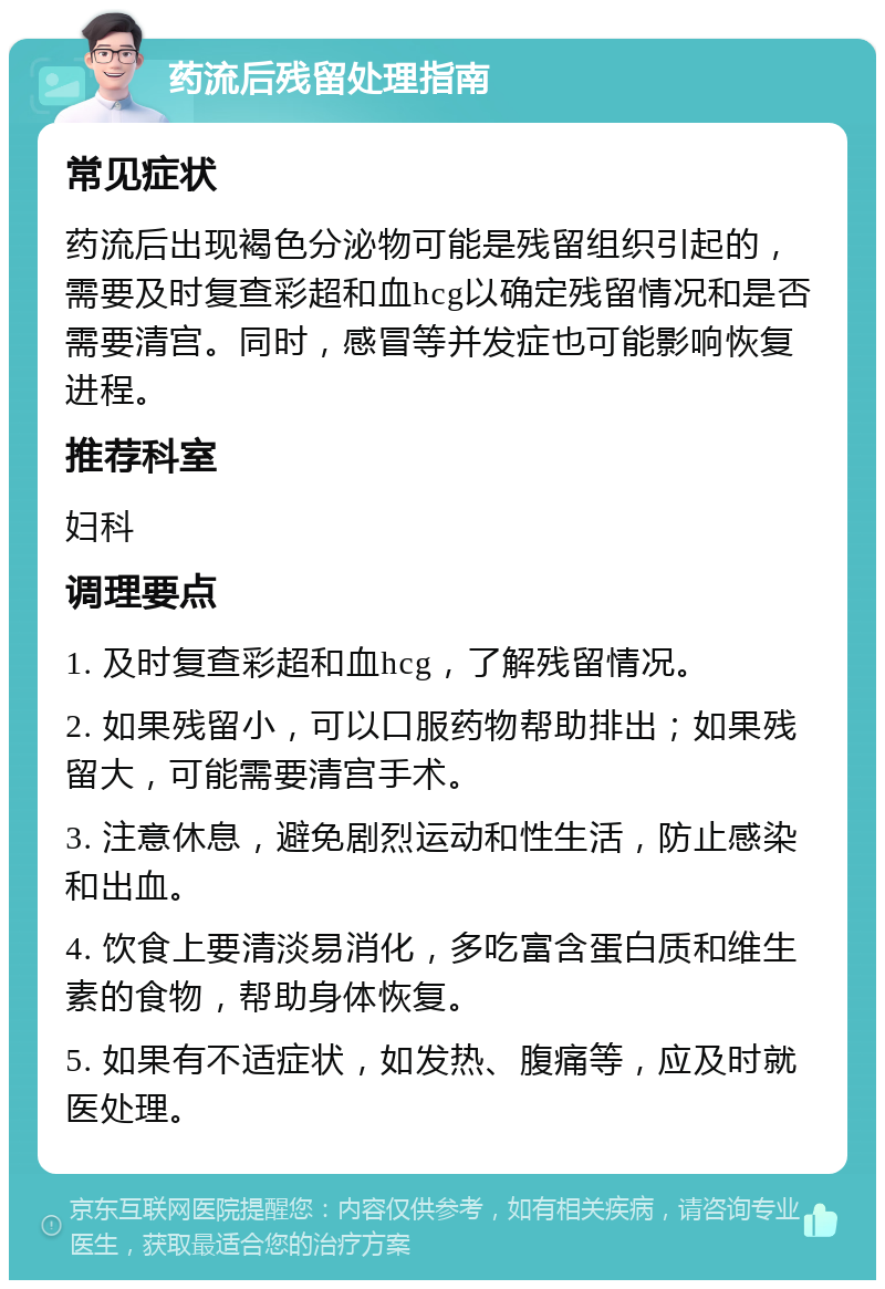 药流后残留处理指南 常见症状 药流后出现褐色分泌物可能是残留组织引起的，需要及时复查彩超和血hcg以确定残留情况和是否需要清宫。同时，感冒等并发症也可能影响恢复进程。 推荐科室 妇科 调理要点 1. 及时复查彩超和血hcg，了解残留情况。 2. 如果残留小，可以口服药物帮助排出；如果残留大，可能需要清宫手术。 3. 注意休息，避免剧烈运动和性生活，防止感染和出血。 4. 饮食上要清淡易消化，多吃富含蛋白质和维生素的食物，帮助身体恢复。 5. 如果有不适症状，如发热、腹痛等，应及时就医处理。