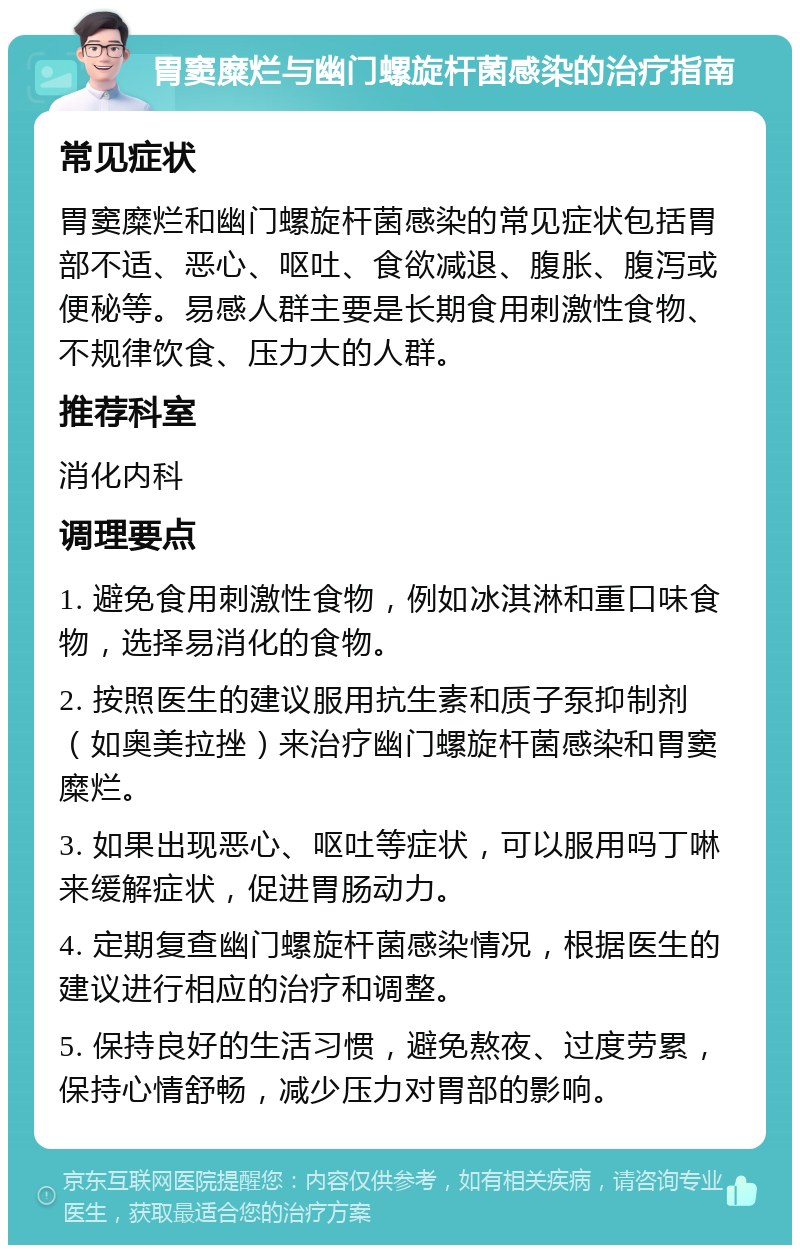 胃窦糜烂与幽门螺旋杆菌感染的治疗指南 常见症状 胃窦糜烂和幽门螺旋杆菌感染的常见症状包括胃部不适、恶心、呕吐、食欲减退、腹胀、腹泻或便秘等。易感人群主要是长期食用刺激性食物、不规律饮食、压力大的人群。 推荐科室 消化内科 调理要点 1. 避免食用刺激性食物，例如冰淇淋和重口味食物，选择易消化的食物。 2. 按照医生的建议服用抗生素和质子泵抑制剂（如奥美拉挫）来治疗幽门螺旋杆菌感染和胃窦糜烂。 3. 如果出现恶心、呕吐等症状，可以服用吗丁啉来缓解症状，促进胃肠动力。 4. 定期复查幽门螺旋杆菌感染情况，根据医生的建议进行相应的治疗和调整。 5. 保持良好的生活习惯，避免熬夜、过度劳累，保持心情舒畅，减少压力对胃部的影响。