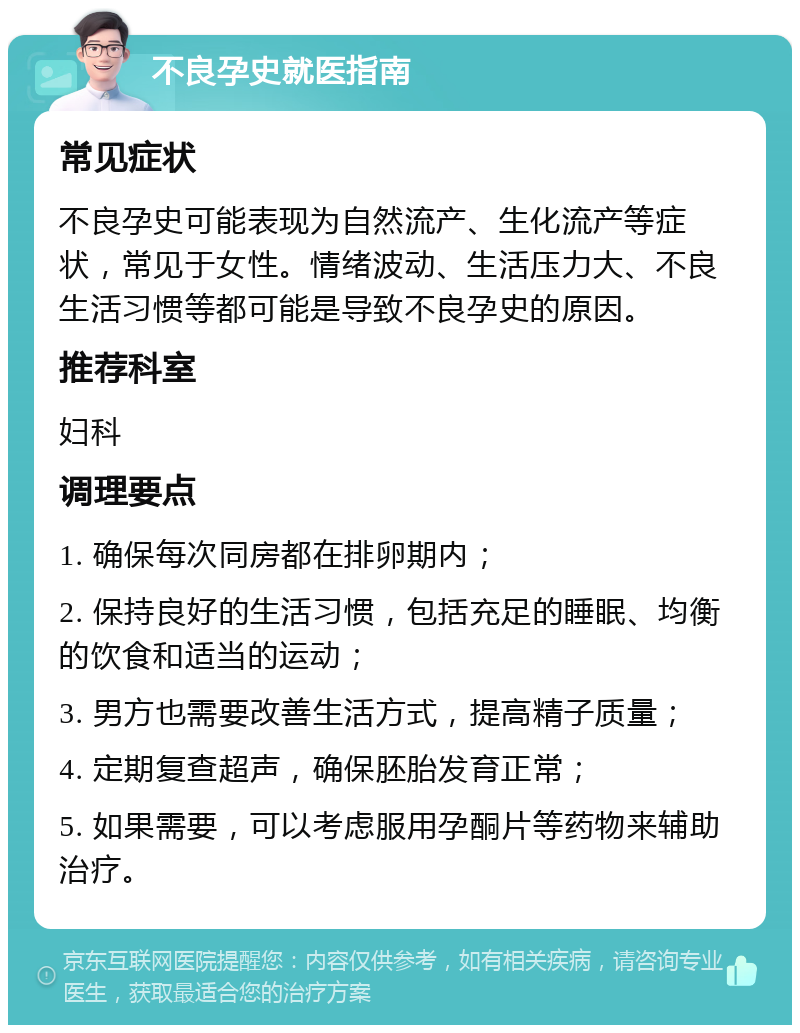 不良孕史就医指南 常见症状 不良孕史可能表现为自然流产、生化流产等症状，常见于女性。情绪波动、生活压力大、不良生活习惯等都可能是导致不良孕史的原因。 推荐科室 妇科 调理要点 1. 确保每次同房都在排卵期内； 2. 保持良好的生活习惯，包括充足的睡眠、均衡的饮食和适当的运动； 3. 男方也需要改善生活方式，提高精子质量； 4. 定期复查超声，确保胚胎发育正常； 5. 如果需要，可以考虑服用孕酮片等药物来辅助治疗。