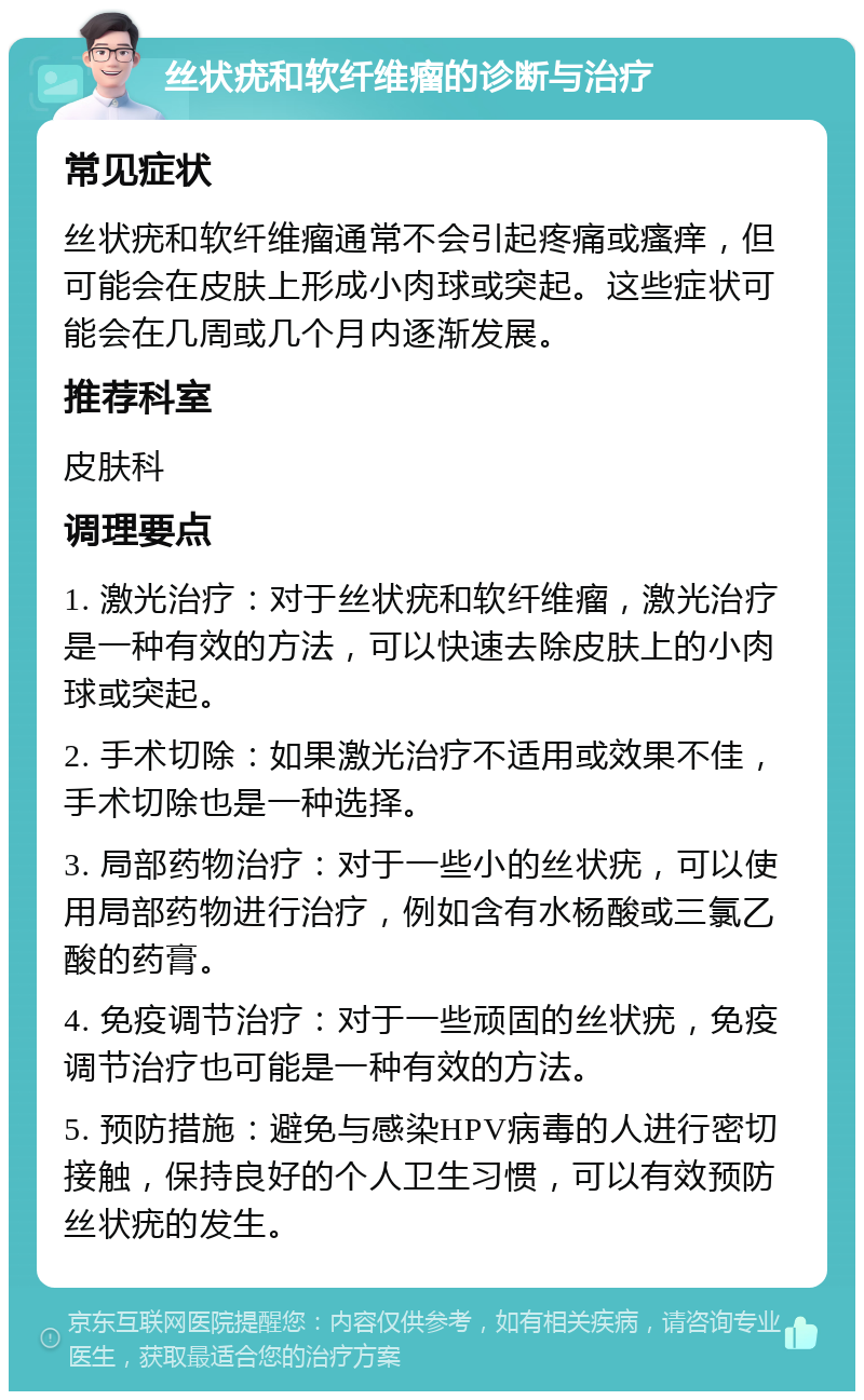 丝状疣和软纤维瘤的诊断与治疗 常见症状 丝状疣和软纤维瘤通常不会引起疼痛或瘙痒，但可能会在皮肤上形成小肉球或突起。这些症状可能会在几周或几个月内逐渐发展。 推荐科室 皮肤科 调理要点 1. 激光治疗：对于丝状疣和软纤维瘤，激光治疗是一种有效的方法，可以快速去除皮肤上的小肉球或突起。 2. 手术切除：如果激光治疗不适用或效果不佳，手术切除也是一种选择。 3. 局部药物治疗：对于一些小的丝状疣，可以使用局部药物进行治疗，例如含有水杨酸或三氯乙酸的药膏。 4. 免疫调节治疗：对于一些顽固的丝状疣，免疫调节治疗也可能是一种有效的方法。 5. 预防措施：避免与感染HPV病毒的人进行密切接触，保持良好的个人卫生习惯，可以有效预防丝状疣的发生。