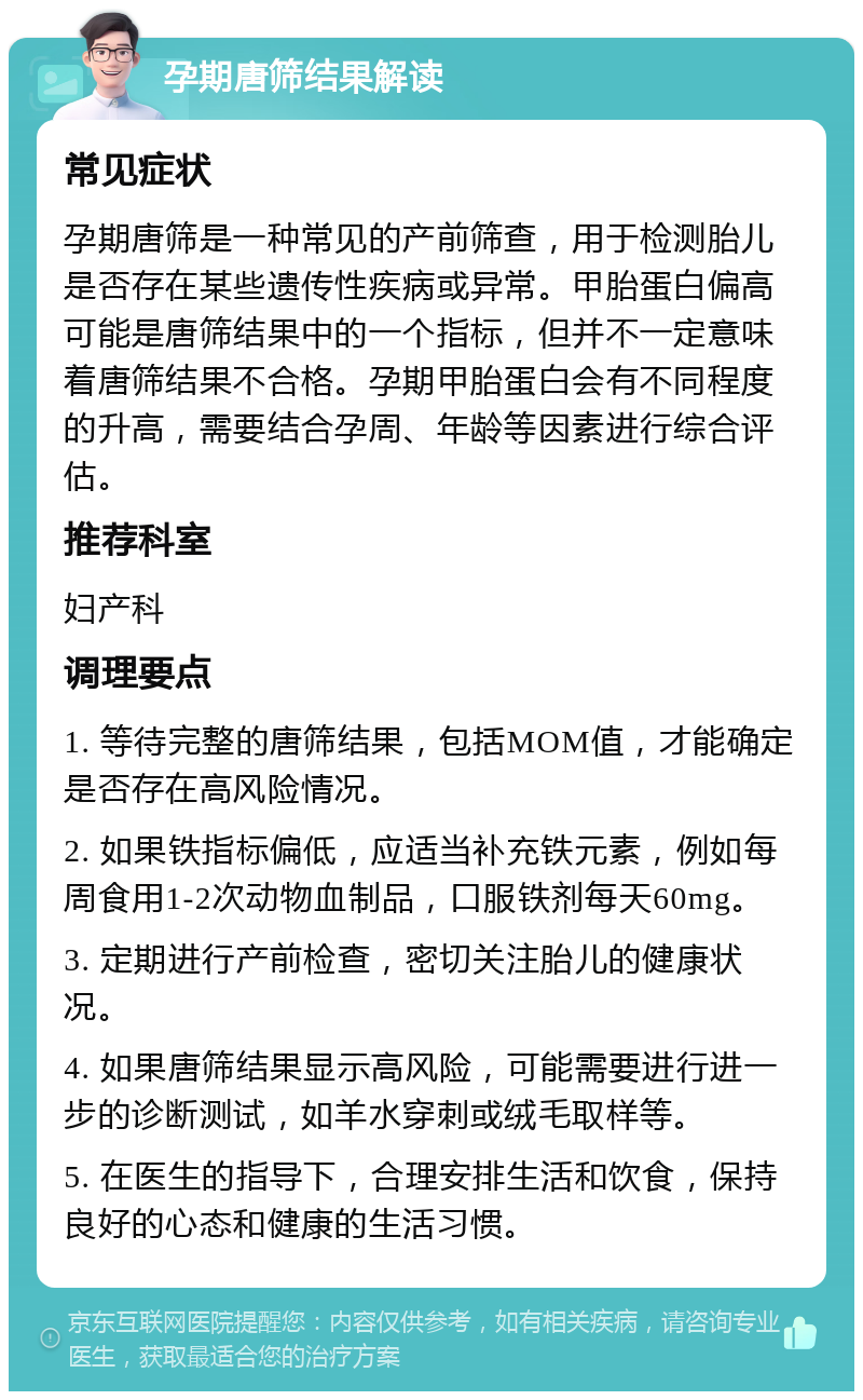 孕期唐筛结果解读 常见症状 孕期唐筛是一种常见的产前筛查，用于检测胎儿是否存在某些遗传性疾病或异常。甲胎蛋白偏高可能是唐筛结果中的一个指标，但并不一定意味着唐筛结果不合格。孕期甲胎蛋白会有不同程度的升高，需要结合孕周、年龄等因素进行综合评估。 推荐科室 妇产科 调理要点 1. 等待完整的唐筛结果，包括MOM值，才能确定是否存在高风险情况。 2. 如果铁指标偏低，应适当补充铁元素，例如每周食用1-2次动物血制品，口服铁剂每天60mg。 3. 定期进行产前检查，密切关注胎儿的健康状况。 4. 如果唐筛结果显示高风险，可能需要进行进一步的诊断测试，如羊水穿刺或绒毛取样等。 5. 在医生的指导下，合理安排生活和饮食，保持良好的心态和健康的生活习惯。