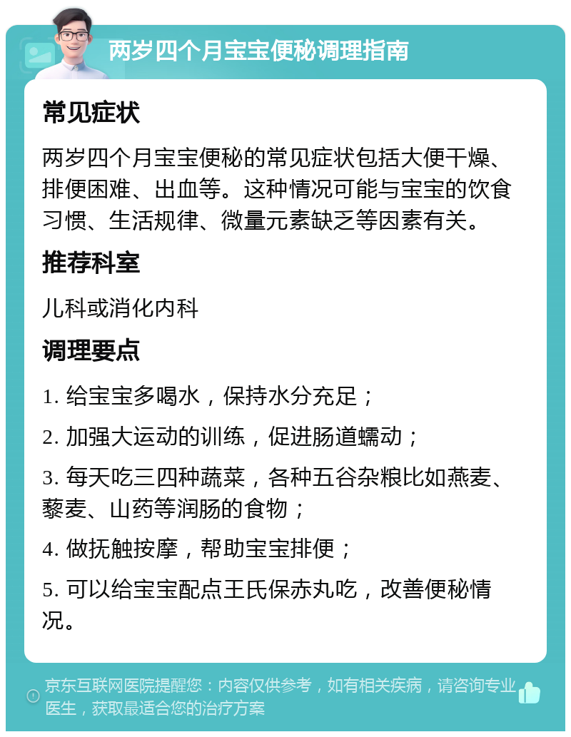 两岁四个月宝宝便秘调理指南 常见症状 两岁四个月宝宝便秘的常见症状包括大便干燥、排便困难、出血等。这种情况可能与宝宝的饮食习惯、生活规律、微量元素缺乏等因素有关。 推荐科室 儿科或消化内科 调理要点 1. 给宝宝多喝水，保持水分充足； 2. 加强大运动的训练，促进肠道蠕动； 3. 每天吃三四种蔬菜，各种五谷杂粮比如燕麦、藜麦、山药等润肠的食物； 4. 做抚触按摩，帮助宝宝排便； 5. 可以给宝宝配点王氏保赤丸吃，改善便秘情况。