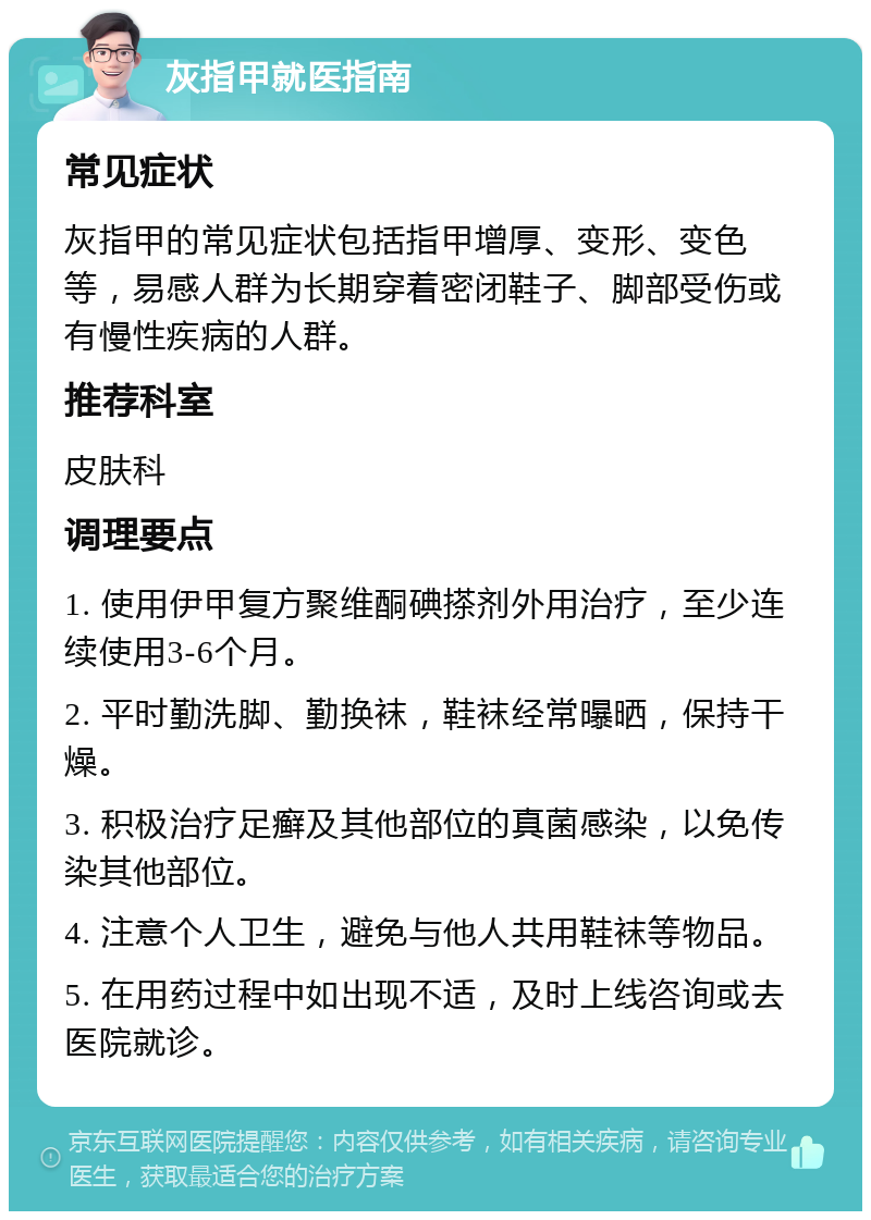 灰指甲就医指南 常见症状 灰指甲的常见症状包括指甲增厚、变形、变色等，易感人群为长期穿着密闭鞋子、脚部受伤或有慢性疾病的人群。 推荐科室 皮肤科 调理要点 1. 使用伊甲复方聚维酮碘搽剂外用治疗，至少连续使用3-6个月。 2. 平时勤洗脚、勤换袜，鞋袜经常曝晒，保持干燥。 3. 积极治疗足癣及其他部位的真菌感染，以免传染其他部位。 4. 注意个人卫生，避免与他人共用鞋袜等物品。 5. 在用药过程中如出现不适，及时上线咨询或去医院就诊。