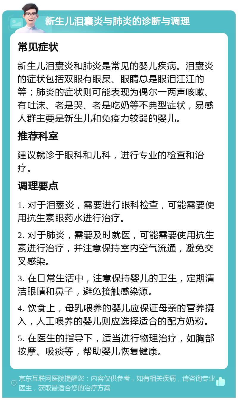 新生儿泪囊炎与肺炎的诊断与调理 常见症状 新生儿泪囊炎和肺炎是常见的婴儿疾病。泪囊炎的症状包括双眼有眼屎、眼睛总是眼泪汪汪的等；肺炎的症状则可能表现为偶尔一两声咳嗽、有吐沫、老是哭、老是吃奶等不典型症状，易感人群主要是新生儿和免疫力较弱的婴儿。 推荐科室 建议就诊于眼科和儿科，进行专业的检查和治疗。 调理要点 1. 对于泪囊炎，需要进行眼科检查，可能需要使用抗生素眼药水进行治疗。 2. 对于肺炎，需要及时就医，可能需要使用抗生素进行治疗，并注意保持室内空气流通，避免交叉感染。 3. 在日常生活中，注意保持婴儿的卫生，定期清洁眼睛和鼻子，避免接触感染源。 4. 饮食上，母乳喂养的婴儿应保证母亲的营养摄入，人工喂养的婴儿则应选择适合的配方奶粉。 5. 在医生的指导下，适当进行物理治疗，如胸部按摩、吸痰等，帮助婴儿恢复健康。