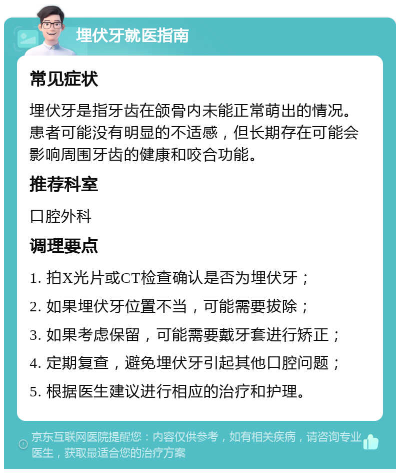 埋伏牙就医指南 常见症状 埋伏牙是指牙齿在颌骨内未能正常萌出的情况。患者可能没有明显的不适感，但长期存在可能会影响周围牙齿的健康和咬合功能。 推荐科室 口腔外科 调理要点 1. 拍X光片或CT检查确认是否为埋伏牙； 2. 如果埋伏牙位置不当，可能需要拔除； 3. 如果考虑保留，可能需要戴牙套进行矫正； 4. 定期复查，避免埋伏牙引起其他口腔问题； 5. 根据医生建议进行相应的治疗和护理。