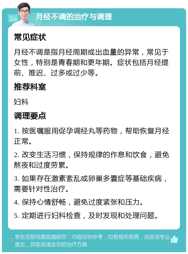 月经不调的治疗与调理 常见症状 月经不调是指月经周期或出血量的异常，常见于女性，特别是青春期和更年期。症状包括月经提前、推迟、过多或过少等。 推荐科室 妇科 调理要点 1. 按医嘱服用促孕调经丸等药物，帮助恢复月经正常。 2. 改变生活习惯，保持规律的作息和饮食，避免熬夜和过度劳累。 3. 如果存在激素紊乱或卵巢多囊症等基础疾病，需要针对性治疗。 4. 保持心情舒畅，避免过度紧张和压力。 5. 定期进行妇科检查，及时发现和处理问题。