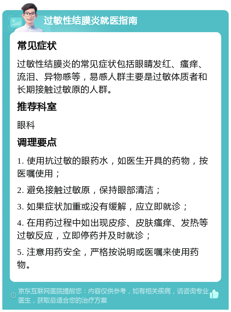 过敏性结膜炎就医指南 常见症状 过敏性结膜炎的常见症状包括眼睛发红、瘙痒、流泪、异物感等，易感人群主要是过敏体质者和长期接触过敏原的人群。 推荐科室 眼科 调理要点 1. 使用抗过敏的眼药水，如医生开具的药物，按医嘱使用； 2. 避免接触过敏原，保持眼部清洁； 3. 如果症状加重或没有缓解，应立即就诊； 4. 在用药过程中如出现皮疹、皮肤瘙痒、发热等过敏反应，立即停药并及时就诊； 5. 注意用药安全，严格按说明或医嘱来使用药物。