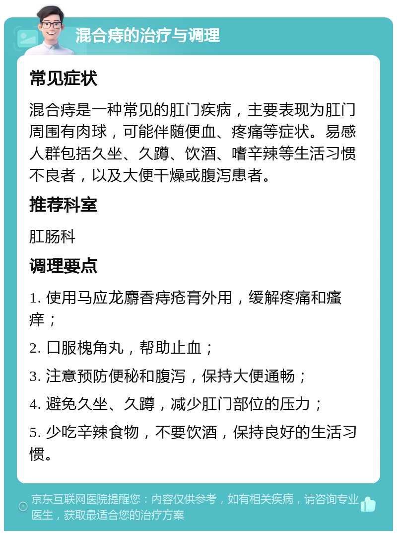 混合痔的治疗与调理 常见症状 混合痔是一种常见的肛门疾病，主要表现为肛门周围有肉球，可能伴随便血、疼痛等症状。易感人群包括久坐、久蹲、饮酒、嗜辛辣等生活习惯不良者，以及大便干燥或腹泻患者。 推荐科室 肛肠科 调理要点 1. 使用马应龙麝香痔疮膏外用，缓解疼痛和瘙痒； 2. 口服槐角丸，帮助止血； 3. 注意预防便秘和腹泻，保持大便通畅； 4. 避免久坐、久蹲，减少肛门部位的压力； 5. 少吃辛辣食物，不要饮酒，保持良好的生活习惯。