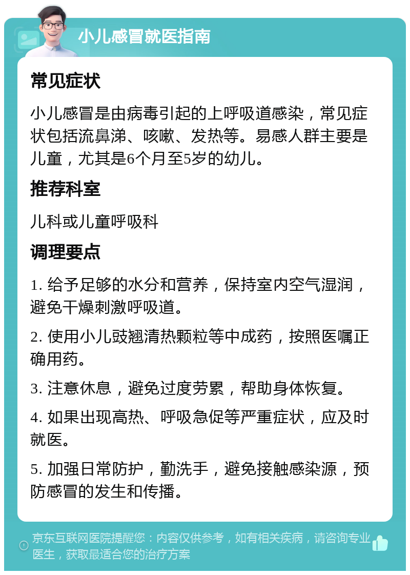 小儿感冒就医指南 常见症状 小儿感冒是由病毒引起的上呼吸道感染，常见症状包括流鼻涕、咳嗽、发热等。易感人群主要是儿童，尤其是6个月至5岁的幼儿。 推荐科室 儿科或儿童呼吸科 调理要点 1. 给予足够的水分和营养，保持室内空气湿润，避免干燥刺激呼吸道。 2. 使用小儿豉翘清热颗粒等中成药，按照医嘱正确用药。 3. 注意休息，避免过度劳累，帮助身体恢复。 4. 如果出现高热、呼吸急促等严重症状，应及时就医。 5. 加强日常防护，勤洗手，避免接触感染源，预防感冒的发生和传播。