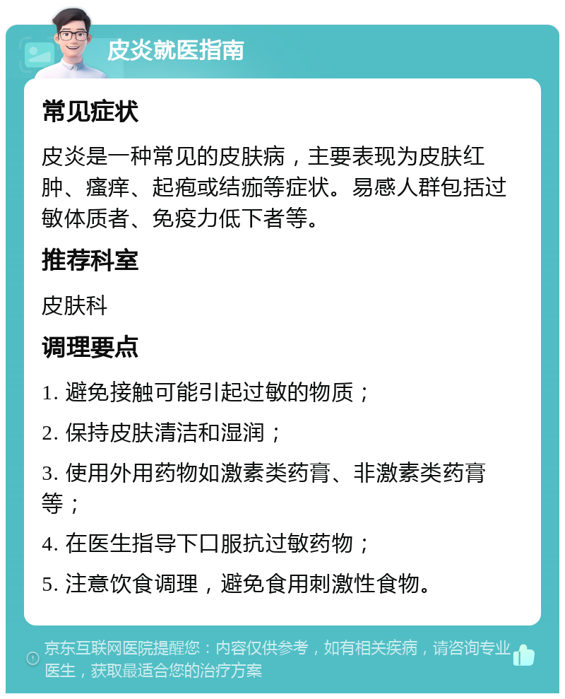 皮炎就医指南 常见症状 皮炎是一种常见的皮肤病，主要表现为皮肤红肿、瘙痒、起疱或结痂等症状。易感人群包括过敏体质者、免疫力低下者等。 推荐科室 皮肤科 调理要点 1. 避免接触可能引起过敏的物质； 2. 保持皮肤清洁和湿润； 3. 使用外用药物如激素类药膏、非激素类药膏等； 4. 在医生指导下口服抗过敏药物； 5. 注意饮食调理，避免食用刺激性食物。