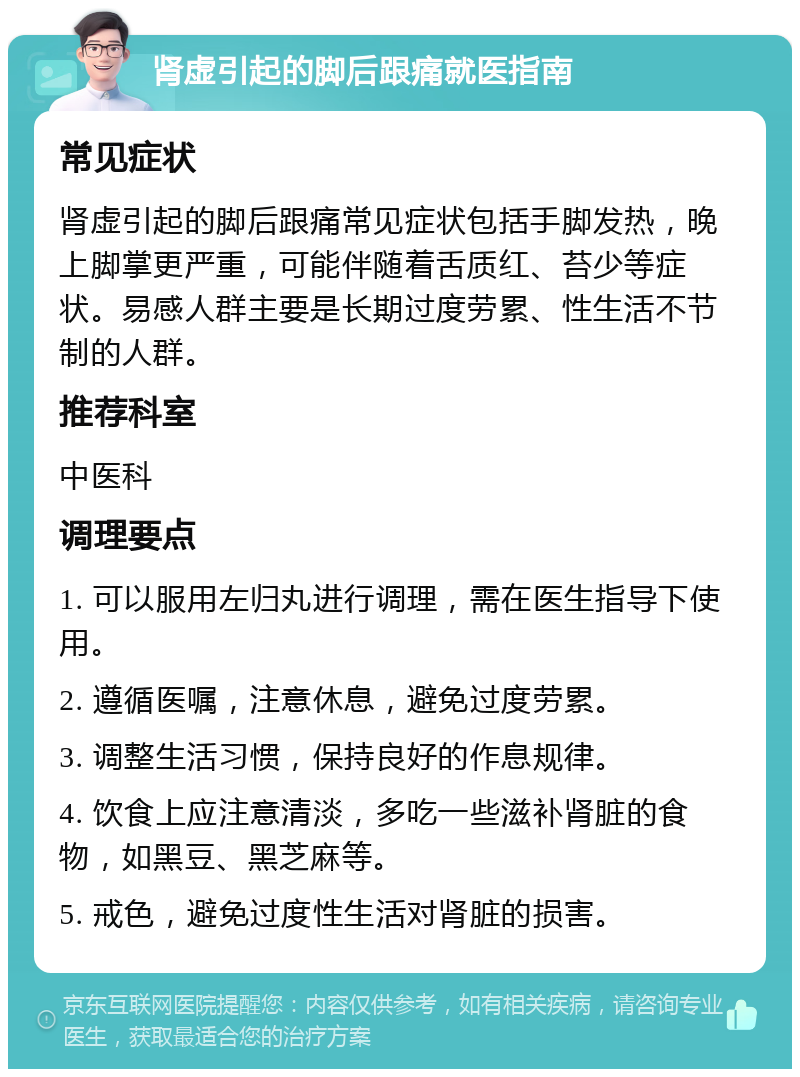 肾虚引起的脚后跟痛就医指南 常见症状 肾虚引起的脚后跟痛常见症状包括手脚发热，晚上脚掌更严重，可能伴随着舌质红、苔少等症状。易感人群主要是长期过度劳累、性生活不节制的人群。 推荐科室 中医科 调理要点 1. 可以服用左归丸进行调理，需在医生指导下使用。 2. 遵循医嘱，注意休息，避免过度劳累。 3. 调整生活习惯，保持良好的作息规律。 4. 饮食上应注意清淡，多吃一些滋补肾脏的食物，如黑豆、黑芝麻等。 5. 戒色，避免过度性生活对肾脏的损害。