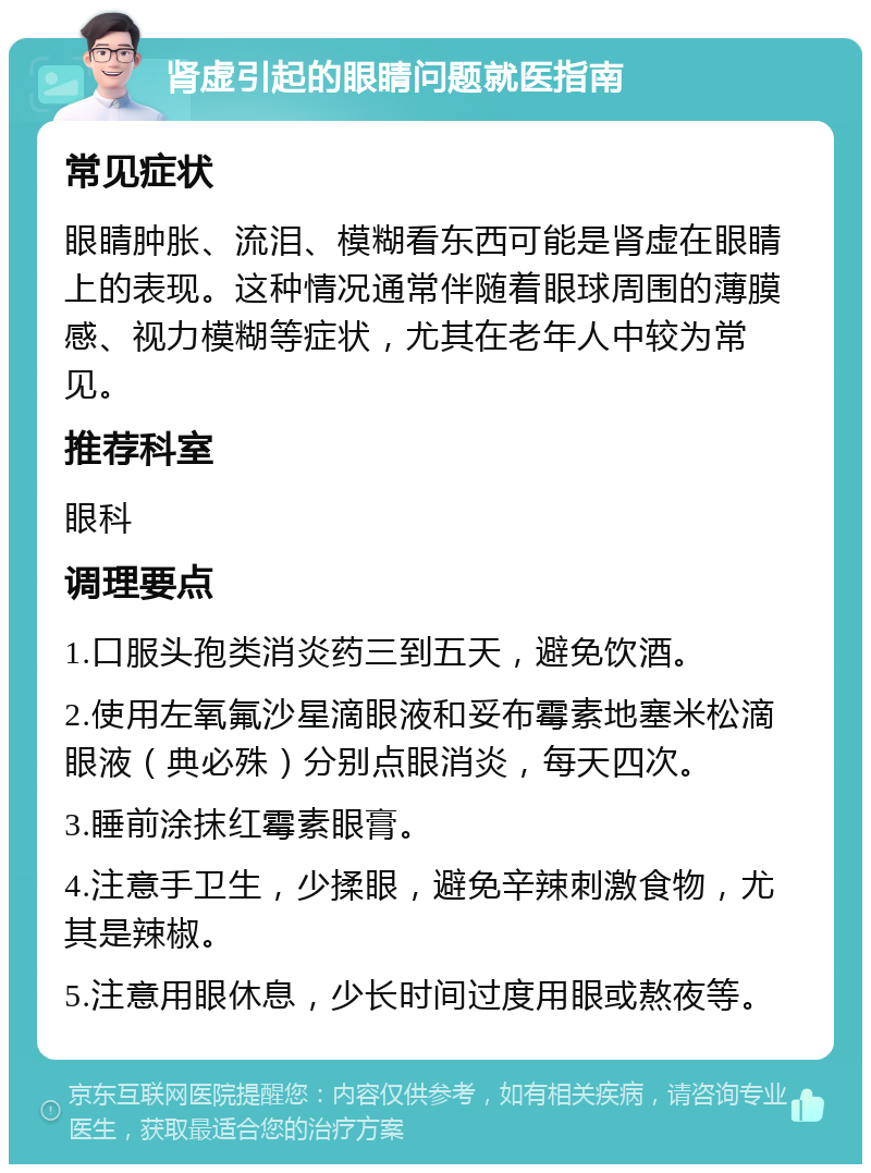 肾虚引起的眼睛问题就医指南 常见症状 眼睛肿胀、流泪、模糊看东西可能是肾虚在眼睛上的表现。这种情况通常伴随着眼球周围的薄膜感、视力模糊等症状，尤其在老年人中较为常见。 推荐科室 眼科 调理要点 1.口服头孢类消炎药三到五天，避免饮酒。 2.使用左氧氟沙星滴眼液和妥布霉素地塞米松滴眼液（典必殊）分别点眼消炎，每天四次。 3.睡前涂抹红霉素眼膏。 4.注意手卫生，少揉眼，避免辛辣刺激食物，尤其是辣椒。 5.注意用眼休息，少长时间过度用眼或熬夜等。