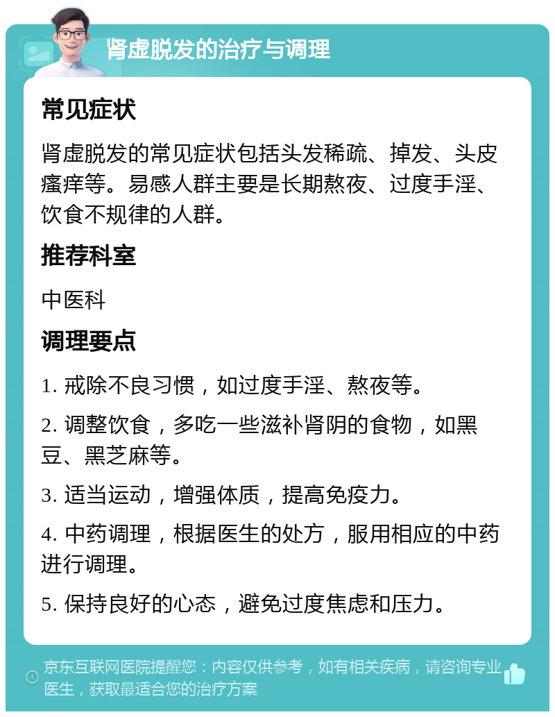 肾虚脱发的治疗与调理 常见症状 肾虚脱发的常见症状包括头发稀疏、掉发、头皮瘙痒等。易感人群主要是长期熬夜、过度手淫、饮食不规律的人群。 推荐科室 中医科 调理要点 1. 戒除不良习惯，如过度手淫、熬夜等。 2. 调整饮食，多吃一些滋补肾阴的食物，如黑豆、黑芝麻等。 3. 适当运动，增强体质，提高免疫力。 4. 中药调理，根据医生的处方，服用相应的中药进行调理。 5. 保持良好的心态，避免过度焦虑和压力。