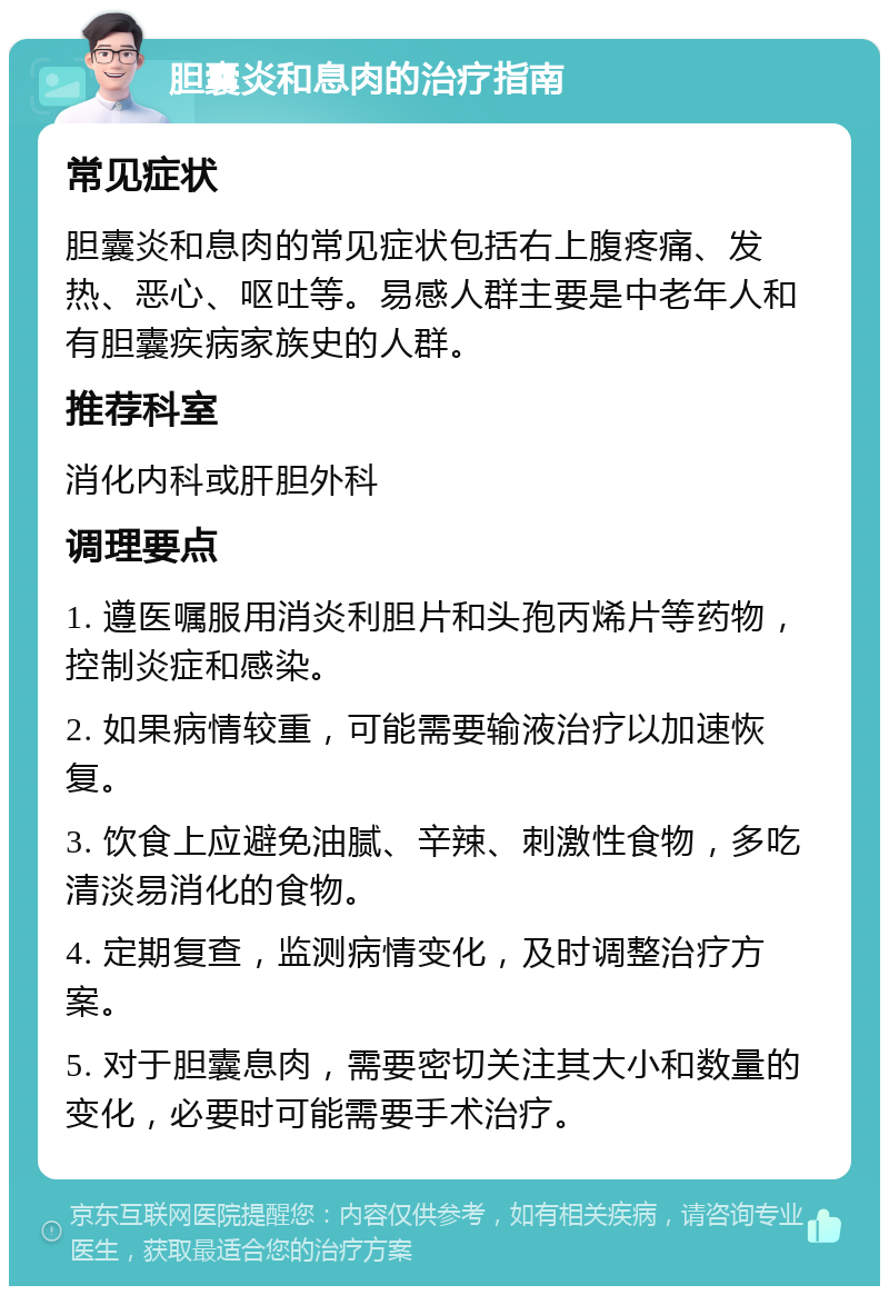 胆囊炎和息肉的治疗指南 常见症状 胆囊炎和息肉的常见症状包括右上腹疼痛、发热、恶心、呕吐等。易感人群主要是中老年人和有胆囊疾病家族史的人群。 推荐科室 消化内科或肝胆外科 调理要点 1. 遵医嘱服用消炎利胆片和头孢丙烯片等药物，控制炎症和感染。 2. 如果病情较重，可能需要输液治疗以加速恢复。 3. 饮食上应避免油腻、辛辣、刺激性食物，多吃清淡易消化的食物。 4. 定期复查，监测病情变化，及时调整治疗方案。 5. 对于胆囊息肉，需要密切关注其大小和数量的变化，必要时可能需要手术治疗。