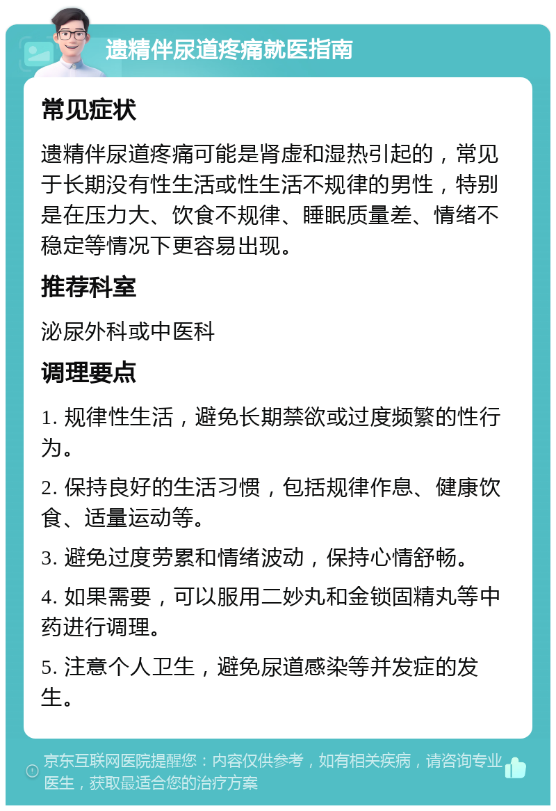 遗精伴尿道疼痛就医指南 常见症状 遗精伴尿道疼痛可能是肾虚和湿热引起的，常见于长期没有性生活或性生活不规律的男性，特别是在压力大、饮食不规律、睡眠质量差、情绪不稳定等情况下更容易出现。 推荐科室 泌尿外科或中医科 调理要点 1. 规律性生活，避免长期禁欲或过度频繁的性行为。 2. 保持良好的生活习惯，包括规律作息、健康饮食、适量运动等。 3. 避免过度劳累和情绪波动，保持心情舒畅。 4. 如果需要，可以服用二妙丸和金锁固精丸等中药进行调理。 5. 注意个人卫生，避免尿道感染等并发症的发生。