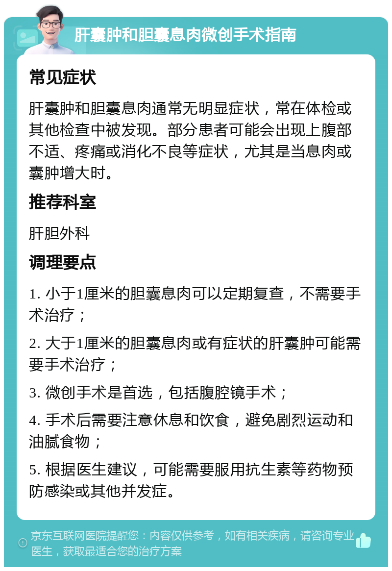 肝囊肿和胆囊息肉微创手术指南 常见症状 肝囊肿和胆囊息肉通常无明显症状，常在体检或其他检查中被发现。部分患者可能会出现上腹部不适、疼痛或消化不良等症状，尤其是当息肉或囊肿增大时。 推荐科室 肝胆外科 调理要点 1. 小于1厘米的胆囊息肉可以定期复查，不需要手术治疗； 2. 大于1厘米的胆囊息肉或有症状的肝囊肿可能需要手术治疗； 3. 微创手术是首选，包括腹腔镜手术； 4. 手术后需要注意休息和饮食，避免剧烈运动和油腻食物； 5. 根据医生建议，可能需要服用抗生素等药物预防感染或其他并发症。