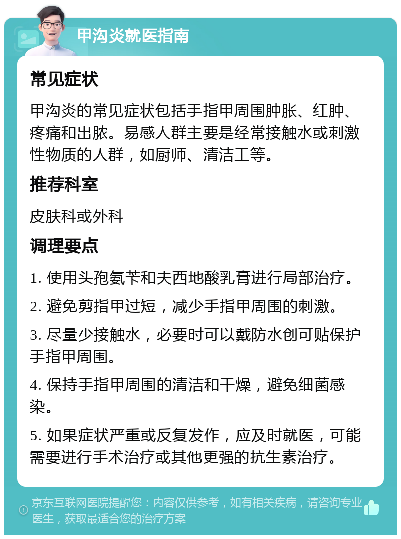 甲沟炎就医指南 常见症状 甲沟炎的常见症状包括手指甲周围肿胀、红肿、疼痛和出脓。易感人群主要是经常接触水或刺激性物质的人群，如厨师、清洁工等。 推荐科室 皮肤科或外科 调理要点 1. 使用头孢氨苄和夫西地酸乳膏进行局部治疗。 2. 避免剪指甲过短，减少手指甲周围的刺激。 3. 尽量少接触水，必要时可以戴防水创可贴保护手指甲周围。 4. 保持手指甲周围的清洁和干燥，避免细菌感染。 5. 如果症状严重或反复发作，应及时就医，可能需要进行手术治疗或其他更强的抗生素治疗。