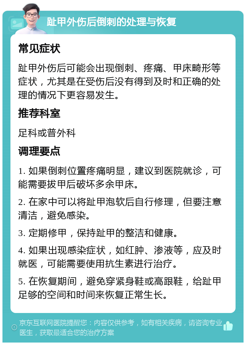 趾甲外伤后倒刺的处理与恢复 常见症状 趾甲外伤后可能会出现倒刺、疼痛、甲床畸形等症状，尤其是在受伤后没有得到及时和正确的处理的情况下更容易发生。 推荐科室 足科或普外科 调理要点 1. 如果倒刺位置疼痛明显，建议到医院就诊，可能需要拔甲后破坏多余甲床。 2. 在家中可以将趾甲泡软后自行修理，但要注意清洁，避免感染。 3. 定期修甲，保持趾甲的整洁和健康。 4. 如果出现感染症状，如红肿、渗液等，应及时就医，可能需要使用抗生素进行治疗。 5. 在恢复期间，避免穿紧身鞋或高跟鞋，给趾甲足够的空间和时间来恢复正常生长。