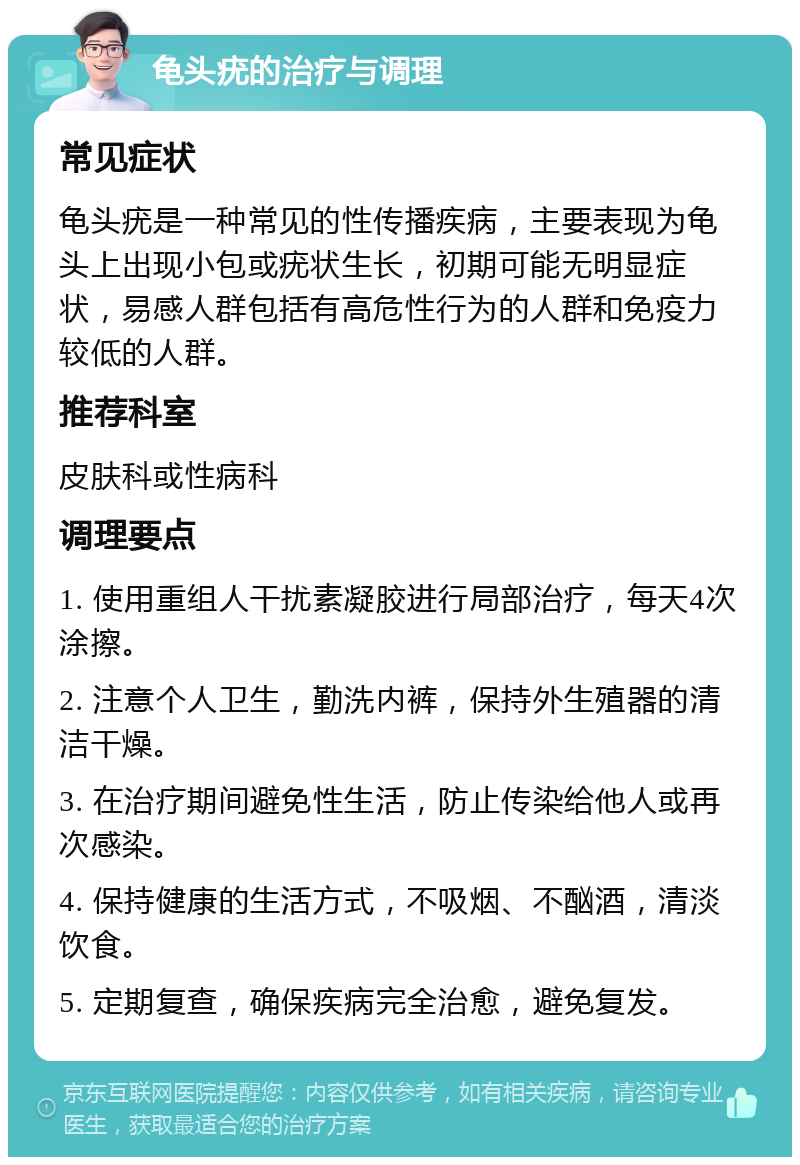 龟头疣的治疗与调理 常见症状 龟头疣是一种常见的性传播疾病，主要表现为龟头上出现小包或疣状生长，初期可能无明显症状，易感人群包括有高危性行为的人群和免疫力较低的人群。 推荐科室 皮肤科或性病科 调理要点 1. 使用重组人干扰素凝胶进行局部治疗，每天4次涂擦。 2. 注意个人卫生，勤洗内裤，保持外生殖器的清洁干燥。 3. 在治疗期间避免性生活，防止传染给他人或再次感染。 4. 保持健康的生活方式，不吸烟、不酗酒，清淡饮食。 5. 定期复查，确保疾病完全治愈，避免复发。