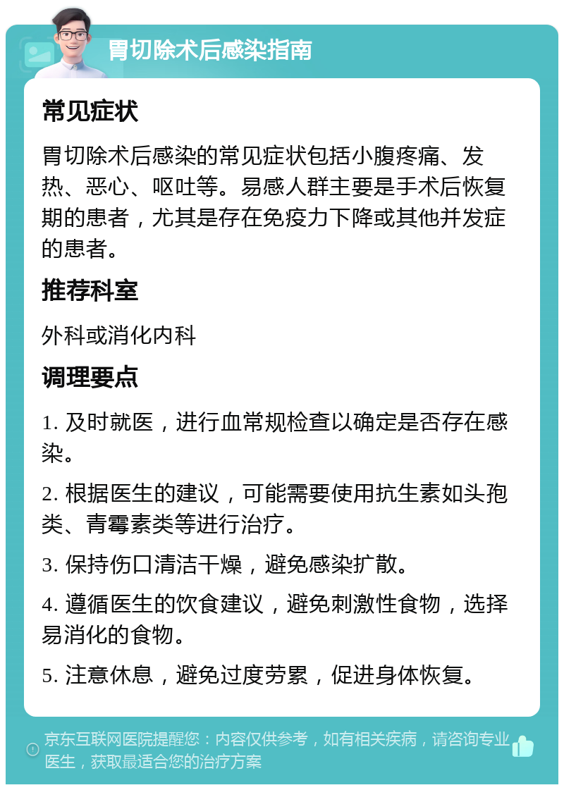 胃切除术后感染指南 常见症状 胃切除术后感染的常见症状包括小腹疼痛、发热、恶心、呕吐等。易感人群主要是手术后恢复期的患者，尤其是存在免疫力下降或其他并发症的患者。 推荐科室 外科或消化内科 调理要点 1. 及时就医，进行血常规检查以确定是否存在感染。 2. 根据医生的建议，可能需要使用抗生素如头孢类、青霉素类等进行治疗。 3. 保持伤口清洁干燥，避免感染扩散。 4. 遵循医生的饮食建议，避免刺激性食物，选择易消化的食物。 5. 注意休息，避免过度劳累，促进身体恢复。